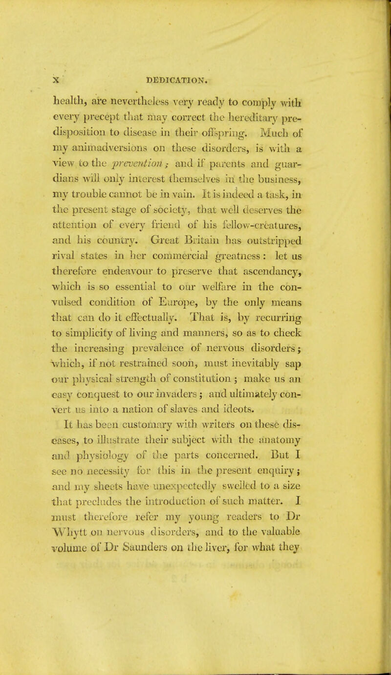 health, are nevcrthcJess very ready to coiDply with every precept tliat may correct the hereditary pre- disposition to disease in their oflspring. Much of my animadversions on these disorders, is with a view to the •prevention; and if parents and guar- dians will only interest themselves in the business, my trouble cannot be in vain. It is indeed a task, in the present stage of society, that well deserves the attention of every friend of his fellow-creatures, and his country. Great Britain has outstripped rival states in her commercial greatness: let us therefore endeavour to preserve that ascendancy, which is so essential to our welfare in the con- vulsed condition of Euroj^e, by the only means that can do it effectually. That is, by recurring to simplicity of living and manners, so as to check the increasing prevalence of nervous disorders; v/hich, if not restrained soon, must inevitably sap our physical strength of constitution ; make us an easy conquest to our invaders; and ultimately con- vert us into a nation of slaves and ideots. It has been customary with writers on these dis- eases, to illustrate their subject with the anatomy and physiology of the parts concerned. But I see no necessity for this in the present enquiry; and my sheets have unexpectedly sweiicd to a size that precludes the introduction of such matter. I must therefore refer my young readers to Dr M'liytt on nervous disorders, and to the valuable I'olume oi Dr Saunders on the liver, for what they