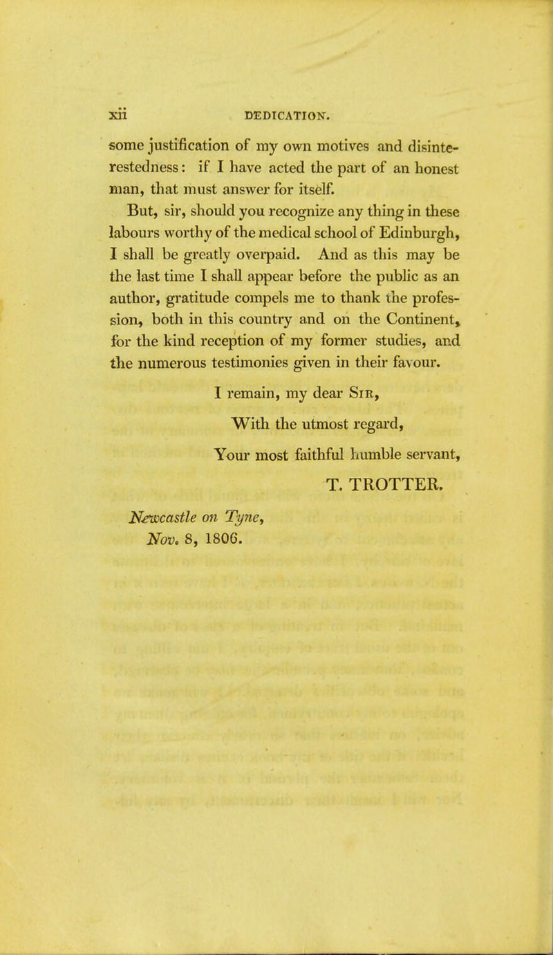 some justification of my own motives and disinte- restedness : if I have acted the part of an honest man, that must answer for itself. But, sir, should you recognize any thing in these labours worthy of the medical school of Edinburgh, I shall be greatly ovei*paid. And as this may be the last time I shall appear before the public as an author, gratitude compels me to thank ihe profes- sion, both in this country and on the Continent, for the kind reception of my former studies, and the numerous testimonies given in their favour. I remain, my dear Sir, With the utmost regard, Your most faithful humble servant, T. TROTTER. Newcastle on Tyne, Nov, 8, 1806.