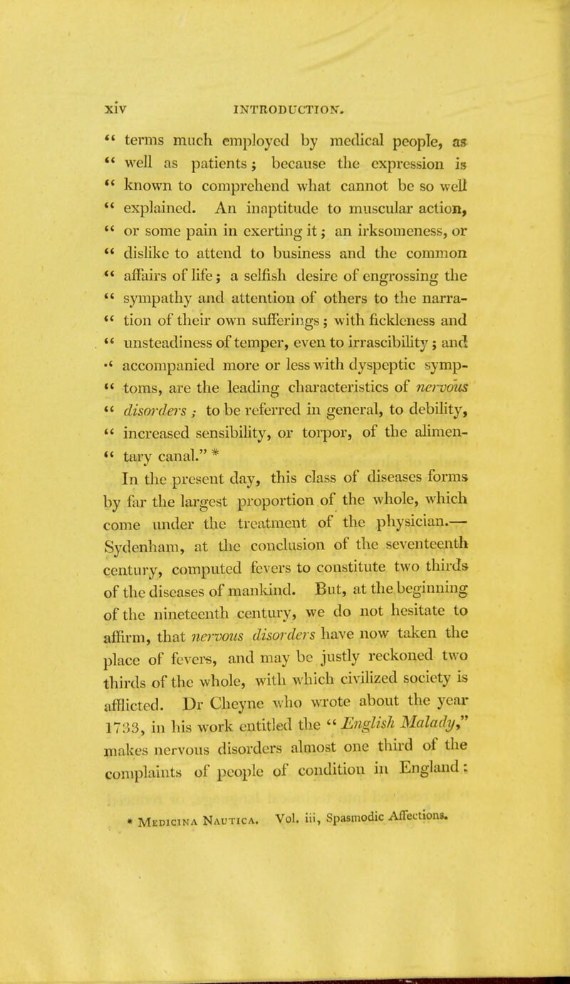 *' terms much employed by medical people, a» well as patients; because the expression is known to comprehend what cannot be so well  explained. An inaptitude to muscular action, *' or some pain in exerting it j an irksomeness, or ** dislike to attend to business and the common ** affairs of life; a selfish desire of engrossing the  sympathy and attention of others to the narra- ** tion of their own sufferings; with fickleness and unsteadiness of temper, even to irrascibihty; and accompanied more or less with dyspeptic symp- toms, are the leading characteristics of nervous *' dism-ders ; to be referred in general, to debihty,  increased sensibihty, or torpor, of the alimen- tary canal. * In the present day, this class of diseases forms by far the largest proportion of the whole, which come under the treatment of the physician.— Sydenham, at the conclusion of the seventeenth century, computed fevers to constitute two thirds of the diseases of manlund. But, at the beginning of the nineteenth century, we do not hesitate to affirm, that nervous disorders have now taken the place of fevei^, and may be justly reckoned two thirds of the whole, with which civilized society is afflicted. Dr Cheyne who wrote about the year 1733, in his work entitled the ''English Malady^ makes nervous disorders almost one third of the complaints of people of condition in England: • Mkdicina Nautica. Vol. iii, Spasmodic Afleetlon*.