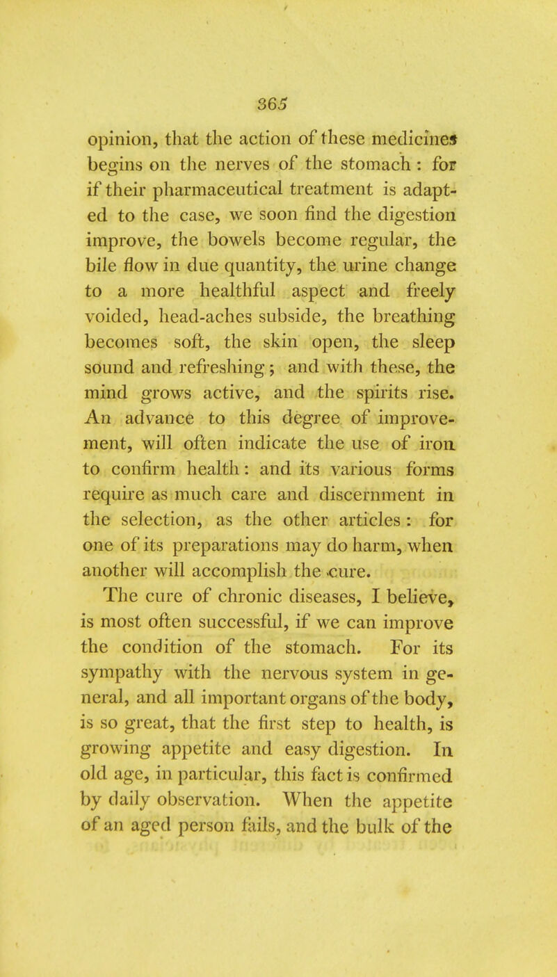 opinion, that the action of these medicineif begins on the nerves of the stomach : for if their pharmaceutical treatment is adapt- ed to the case, we soon find the digestion improve, the bowels become regular, the bile flow in due quantity, the urine change to a more healthful aspect and freely voided, head-aches subside, the breathing becomes soft, the skin open, the sleep sound and refreshing; and with these, the mind grows active, and the spirits rise. An advance to this degree of improve- ment, will often indicate the use of iroa to confirm health: and its various forms requke as much care and discernment in the selection, as the other articles : for one of its preparations may do harm, when another will accomplish the .cure. The cure of chronic diseases, I believe^ is most often successful, if we can improve the condition of the stomach. For its sympathy with the nervous system in ge- neral, and all important organs of the body, is so great, that the first step to health, is growing appetite and easy digestion. In old age, in particular, this fact is confirmed by daily observation. When the appetite of an aged person fails, and the bulk of the