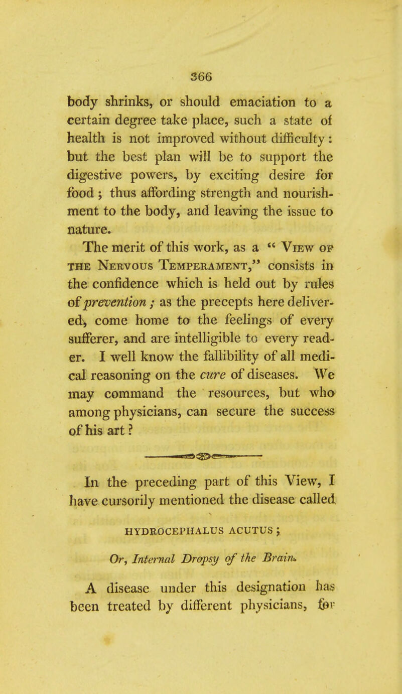 body shrinks, or should emaciation to a certain degree take place, such a state of health is not improved without difficulty : but the best plan will be to support the digestive powers, by exciting desire for food J thus affording strength and nourish- ment to the body, and leaving the issue to nature. The merit of this work, as a View op THE Nervous Temperament, consists in the confidence which is held out by rules of prevention ; as the precepts here deliver- ed, come home to the feelings of every sufferer, and are intelligible to every read- er. I well know the fallibility of all medi- cal reasoning on the cure of diseases. We may command the resources, but who among physicians, can secure the success of his art ? In the preceding part of this View, I have cursorily mentioned the disease called HYDROCEPHALUS ACUTUS J Or, Internal Dropsy of the Brain^ A disease under this designation has been treated by different physicians, &r