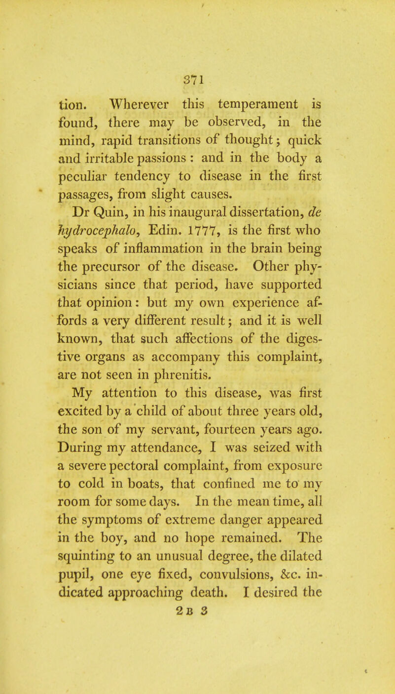 tion. Wherever this temperament is found, there may be observed, in the mind, rapid transitions of thought; quick and irritable passions : and in the body a peculiar tendency to disease in the first passages, from slight causes. Dr Quin, in his inaugural dissertation, de hydrocephah^ Edin. 1777, is the first who speaks of inflammation in the brain being the precursor of the disease. Other phy- sicians since that period, have supported that opinion: but my own experience af- fords a very different result; and it is well known, that such afiections of the diges- tive organs as accompany this complaint, are not seen in phrenitis. My attention to this disease, was first excited by a child of about three years old, the son of my servant, fourteen years ago. During my attendance, I was seized with a severe pectoral complaint, from exposure to cold in boats, that confined me to my room for some days. In the mean time, all the symptoms of extreme danger appeared in the boy, and no hope remained. The squinting to an unusual degree, the dilated pupil, one eye fixed, convulsions, &c. in- dicated approaching death. I desired the 2b 3
