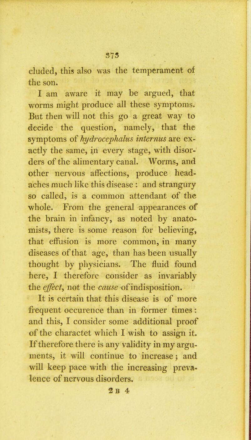 SYS eluded, this also was the temperament of the son. I am aware it may be argued, that worms might produce all these symptoms. But then will not this go a great way to decide the question, namely, that the symptoms of hydrocephalus internus are ex- actly the same, in every stage, with disor- ders of the alimentary canal. Worms, and other nervous affections, produce head- aches much like this disease: and strangury so called, is a common attendant of the whole. From the general appearances of the brain in infancy, as noted by anato- mists, there is some reason for believing, that effusion is more common, in many diseases of that age, than has been usually thought by physicians. The fluid found here, I therefore consider as invariably the effect^ not the cause of indisposition. It is certain that this disease is of more frequent occurence than in former times: and this, I consider some additional proof of the charactet which I wish to assign it. If therefore there is any validity in my argu- ments, it will continue to increase j and will keep pace with the increasing preva- lence of nervous disorders.