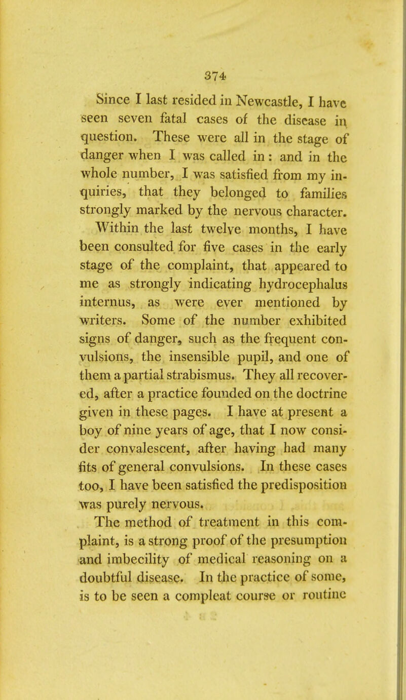 Since I last resided in Newcastle, I have seen seven fatal cases of the disease in question. These were all in the stage of danger when I was called in: and in the whole number, I was satisfied from my in- quiries, that they belonged to families strongly marked by the nervous character. Within the last twelve months, I have been consulted for five cases in the early stage of the complaint, that appeared to me as strongly indicating hydrocephalus internus, as were ever mentioned by writers. Some of the number exhibited signs of danger, such as the fiequent con- vulsions, the insensible pupil, and one of them a partial strabismus. They all recover- ed, after a practice founded on the doctrine given in these pages. I have at present a boy of nine years of age, that I now consi- der convalescent, af^er having had many fits of general convulsions. In these cases too, I have been satisfied the predisposition was purely nervous. The method of treatment in this com- plaint, is a strong proof of tlie presumption and imbecility of medical reasoning on a doubtful disease. In the practice of some, is to be seen a compleat course or routine