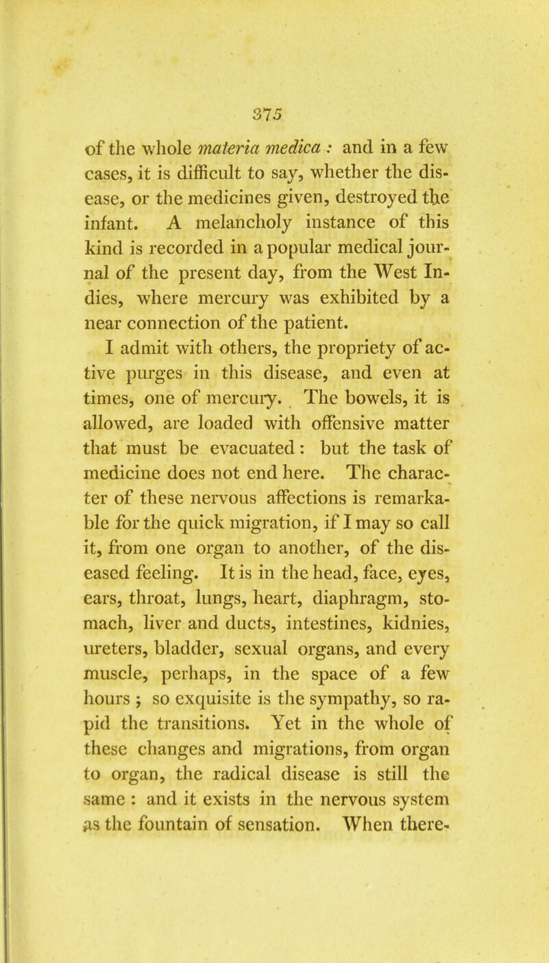 of the whole materia medica : and in a few cases, it is difficult to say, whether the dis- ease, or the medicines given, destroyed the infant. A melancholy instance of this kind is recorded in a popular medical jour- nal of the present day, from the West In- dies, where mercury was exhibited by a near connection of the patient. I admit with others, the propriety of ac- tive purges in this disease, and even at times, one of mercuiy. The bowels, it is allowed, are loaded with offensive matter that must be evacuated: but the task of medicine does not end here. The charac- ter of these nei'vous affections is remarka- ble for the quick migration, if I may so call it, from one organ to another, of the dis- eased feeling. It is in the head, face, eyes, ears, throat, lungs, heart, diaphragm, sto- mach, liver and ducts, intestines, kidnies, ureters, bladder, sexual organs, and every muscle, perhaps, in the space of a few hours J so exquisite is the sympathy, so ra- pid the transitions. Yet in the whole of these changes and migrations, from organ to organ, the radical disease is still the same : and it exists in the nervous system AS the fountain of sensation. When there-