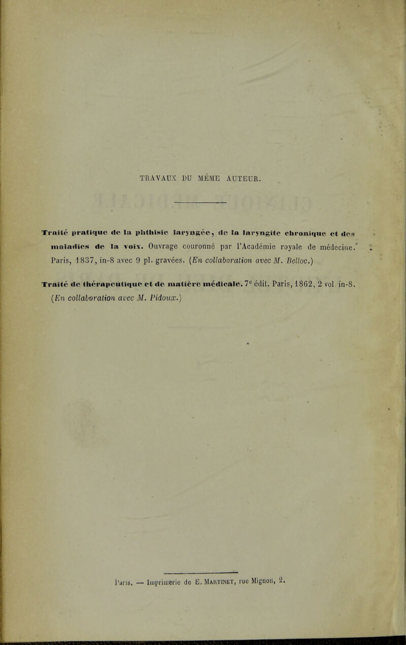 TRAYAUX 1)U MEiME AUTEUR. Trnite |»rali«|UO cle la {tiilliiNie laryugco, cic la laryngitc clii'oniqiic ct Ues innlailics rtc la voix. Ouvrage couronnc par I’Academie royale de medecine.' Paris, 1837, in-8 avec 9 pi. gravees. [En collaboration avec M. Belloc.) Traitc tic IlicraiicuUquc ct tic luaticrc inctlicalc. 7® edit. Paris, 1862, 2 vol in-8. {En collaboration avec 31. Pidoux.)