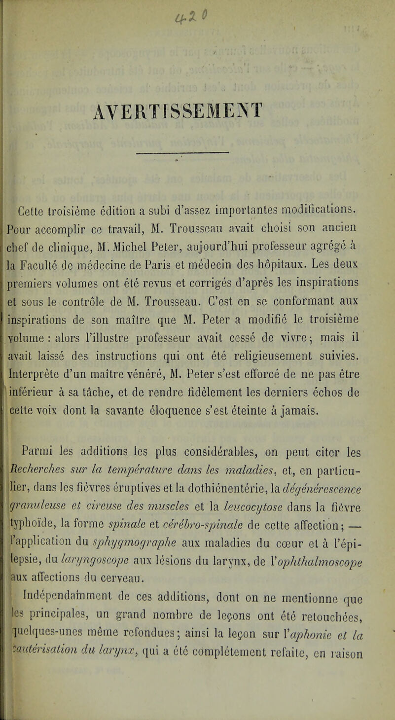 AVERTISSEMENT Celle iroisieme edition a subi d’assez importantes modificalions. Pour accomplir ce travail, M. Trousseau avail choisi son ancien chef de clinique, M. Michel Peter, aujourd’hui professeur agrege a la Faculte de inedecine de Paris et medecin des hopitaux. Les deux I premiers volumes ont ete revus et corriges d’apres les inspirations et sous le controle de M. Trousseau. G’est en se conformant aux J inspirations de son maitre que M, Peter a modifie le troisieme f volume : alors Tilluslre professeur avail cesse de vivre ^ mais il V avail laisse des instructions qui ont ete religieuseinent suivies. i Interprete d’un maitre venere, M. Peter s’est efforce de ne pas etre I inferieur a sa tache, et de rendre fidMement les derniers echos de t cette voix dont la savante eloquence s’est eteinte a jamais. 1 Parmi les additions les plus considerables, on pent citer les Recherches sur la temperature dans les maladies, et, en paiTicu- lier, dans les fievres eruptives et la dothienenterie, Xo^decjenerescence cjranuleuse et cireuse des muscles et la leucocytose dans la tic^vre lypboide, la forme spinale et cerehro-spinale de cette affection; — rapplicalion du sphygmographe aux maladies du coeur et a I’epi- lepsie, du laryngoscope aux lesions du larynx, de \ophthalmoscope aux affections du cerveau. Independammcnt de ces additions, dont on ne mentionne que les principales, un grand nombre de lepons ont ete retouchees, luclques'unes meme rcfonducs; ainsi la lepon sur Vaphonie et la ''Mulerisatlon du larynx, (jui a etc complclement refaitc, en raison