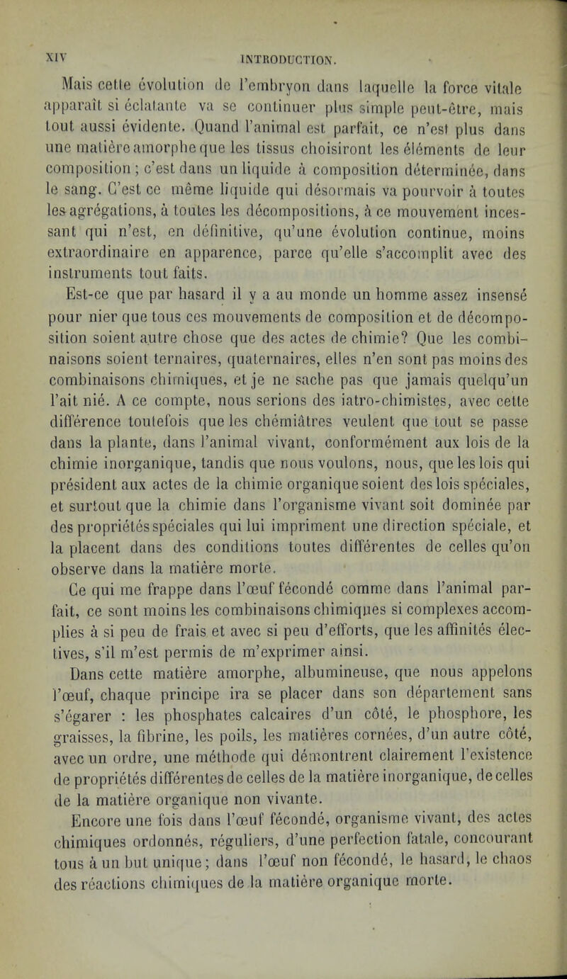 Mais cel.le evolution do I’crnbryon dans laquclle la force vilale apparait si eclatante va se continuer plus simple peut-etre, mais tout aussi evidente. Quand I’anirnal est parfait, ce n’est plus dans une matiereamorpheqiie les tissus choisiront les elements de leur composition ; c’est dans unliquide ii composition determinee, dans le sang. G’est ce meme liquide qui desormais va pourvoir a toutes lesagregations, a toutes les decompositions, ce mouvement inces- sant qui n’est, en definitive, qu’une evolution continue, moins extraordinaire en apparence, parce qu’elle s’accomplit avec des instruments tout fails. Est-ce que par hasard il y a an monde im homme assez insense pour nier que tous ces mouvements de composition et de decompo- sition soient autre chose que des actes de chimie? Que les combi- naisons soient ternaires, quaternaires, elles n’en sont pas moins des combinaisons chirniques, et je ne saclie pas que jamais quelqu’un I’ait nie. A ce compte, nous serions des iatro-cbimisles, avec cetle difference toulefois que les cherniatres veulent que tout se passe dans la plante, dans I’animal vivant, conformement aux lois de la chimie inorganiqiie, tandis que nous voulons, nous, que les lois qui president aux actes de la chimie organique soient des lois speciales, et surtout que la chimie dans I’organisme vivant soit dominee par des proprielesspeciales qui lui impriment une direction speciale, et la placent dans des conditions toutes differentes de cedes qu’on observe dans la matiere morte, Ce qui me frappe dans I’oeuf feconde comme dans I’animal par- fait, ce sont moins les combinaisons chirniques si complexes accom- plies a si peu de frais et avec si pen d’efforts, que les affmites elec- tives, s’il m’est perrnis de m’exprimer ainsi. Dans cette matiere amorphe, albumineuse, que nous appelons I’oeuf, chaque principe ira se placer dans son departement sans s’egarer ; les phosphates calcaires d’un cote, le phosphore, les graisses, la fibrine, les polls, les matieres cornees, d’un autre cote, avec un ordre, une m^thode qui demontrent clairement I’existence de proprietes differentes de cedes de la matiere inorganique, de cedes de la matiere organique non vivante. Encore une fois dans I’oeuf feconde, organisme vivant, des actes chirniques ordonnes, reguliers, d’une perfection latale, concourant tous a un but unique; dans I’oeuf non feconde, le hasard, le chaos des reactions chirniipies de la matiere organique morte.