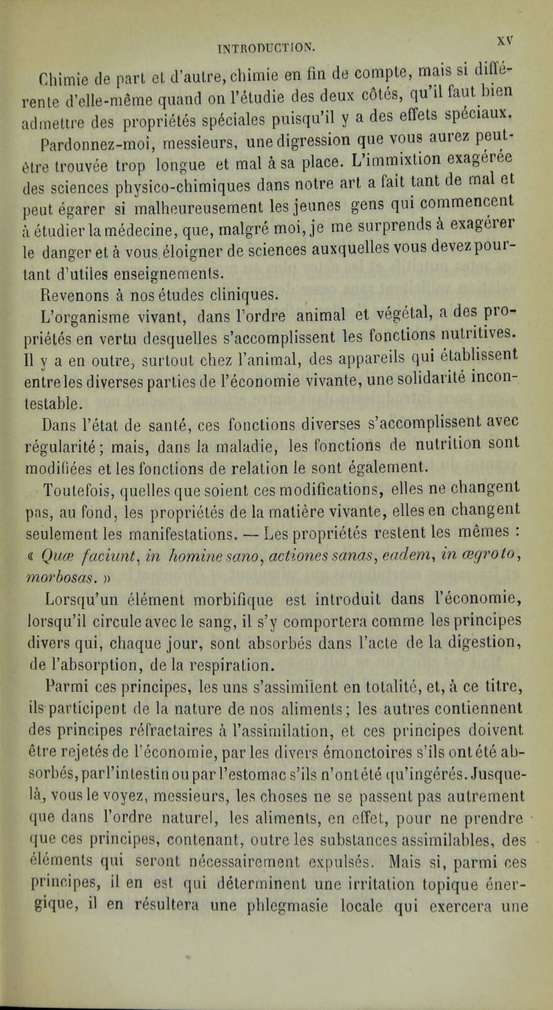 Chimie tie pari el d’aulre, chimie en fm de coiiipte, mais si diffe- renle d’elle-mfime quand on I’etudie des deux cotes, qu il faut bien aclmelire des proprietes sp6ciales puisqu’il y a des effets spdciaux. Pardonnez-moi, messieurs, une digression que vous aurez peut- 6lre trouvee trop longue el mal asa place. L’immixtion exageree des sciences physico-chimiques dans noire art a fait tant de mal el peut egarer si malheureusement les jeunes gens qui commencent a etudierlamedecine, que, rnalgre moi, je me surprends k exagerer le danger el a vous, eloigner de sciences auxquelles vous devezpoui- tant d’utiles enseignemenls. Revenons a nos etudes cliniques. L’organisme vivant, clans I’ordre animal et vegetal, a des pio- prietes en vertu desquelles s’accomplissent les fonctions nutritives. II y a en outre, surtout chez I’animal, des appareils qui etablissent entreles diverses parties de I’economie vivante, une solidarile incon- testable. Dans I’etat de sante, ces fonctions diverses s’accomplissent avec regularite; mais, dans la maladie, les fonctions de nutrition sont modifiees et les fonctions de relation le sont egalement. Toutefois, quelles que soient ces modifications, elles ne cbangent pas, au fond, les proprietes de la matiere vivante, elles en cbangent seulement les manifestations. — Les proprietes restent les memes : « Quce faciimt, in hominesano^ actiones sanas, eadem, in cegroto, morbosas. » Lorsqu’un element morbifique est introduit dans Teconomie, lorsqu’il circuleavec le sang, il s’y comportera comme lesprincipes divers qui, chaque jour, sont absorbes dans I’acle de la digestion, de I’absorption, de la respiration. Parmi ces principes, les uns s’assimiient en totalite, el, a ce litre, ils participent de la nature de nos aliments; les autres contiennent des principes refractaires a I’assimilalion, et ces principes doivent elre rejetes de I’economie, par les divers emoncloires s’ils ontete ab- sorbes, parl’intestin ou par I’estomac s’ils n’ontele i(u’ingeres. Jusque- la, vous le voyez, messieurs, les choses ne se passent pas autrement que dans I’ordre naturel, les aliments, en elTet, pour ne prendre que ces principes, contenant, outre les substances assimilables, des elements qui seront necessairement expulses. Mais si, parmi ces principes, il en est qui deterrninent une irritation topique ener- gique, il en resultera une pblegmasie locale qui exercera une