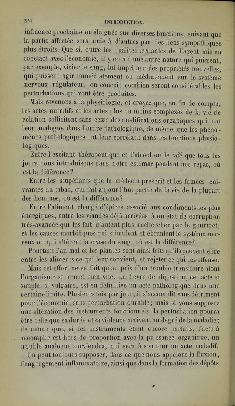 influGnce procliaino oueloignee sur diverses fonclions, suivanl que la partie affeclee sera unie a d’autres par des liens sympalhiques plus etroits. Que si, outre les qualites Irritantes de I’agent mis en conctact avec Teconomie, il y en a d’une autre nature qui puissent, par exemple, vicier le sang, lui imprimer des proprictes nouvelles, qui puissent agir immediatement ou mediatement sur le systeme nerveux regulaleur, on congoit combien seront considerables les perturbations qui vont etre produites. Mais revenons a la physiologic, et croyez que, en fin de cornpte, les actes nutritifs et les actes plus ou moins complexes de la vie de relation sollicitent sans cesse des modifications organiqucs qui ont leur analogue dans I’ordre pathologique, de meme que les pheno- menes pathologiques ont leur correlatif dans les fonctions physio- logiques. Entre I’excitant therapeutique et I’alcool ou le cafe que tous les jours nous introduisons dans notre estomac pendant nos repas, ou est la difference? Entre les stupefiants que le medecin prescrit et les fumees eni- vrantes du tabac, qui fait aujourd’hui partie de la vie de la plupart des hommes, oiiest la difference? Entre I’aliment charge d’epices associe aux condiments les plus energiques, entre les viandes deja arrivees a un etat de corruption tres-avancee qui les fait d’autant plus rechercber par le gourmet, et les causes morbifiques qui stimulent et ebranlentle systeme ner- veux ou qui alterentla erase du sang, ou est la difference? Pourtant I’animal et les plantes sont ainsi faitsqu’ilspeuvent elire entre les aliments ce qui leur convient, et rejeterce qui les offense. Mais cet effort ne se fait qu’au prix d’un trouble transitoire dont forganisme se remet bien vite. La fievre de digestion, cet acte si simple, si vulgaire, est en definitive un acte pathologique dans une certainelimite. Plusieursfois par jour, il s’accomplit sans detriment pour I’economie, sans perturbation durable; mais si vous supposez une alteration des inslruments fonctionnels, la perturbation pourra etre telle que saduree etsa violence arriventaudegredela maladie; de merne que, si les instruments etant encore parfaits, facte a accomplir est hors de proportion avec la puissance organique, un trouble analogue surviendra, qui sera a son tour un acte maladif. On pent toujours supposer, dans ce que nous appelons la fluxion, fengorgement inflammatoire, ainsi que dans la formation des depots