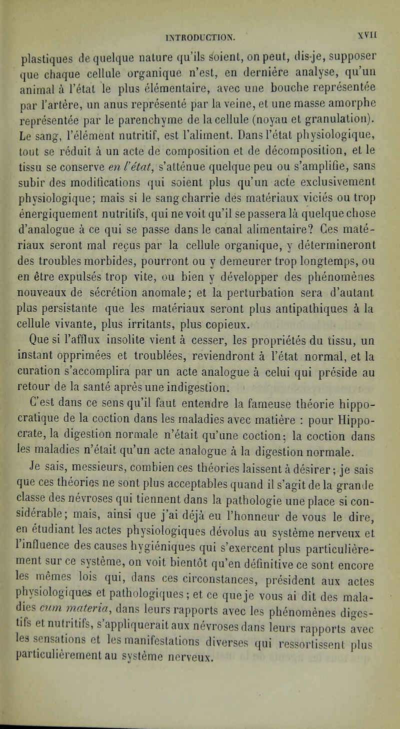 plastiques tleqiielque nature qu’ils Soienl, onpeut, ilis-je, supposer qiie cliaque cellule organique n’est, en derniere analyse, qu’un animal a I’etal le plus elemenlaire, avec une bouche representee par I’artere, im anus represente par la veine, et une masse amorphe representee par le parenchyme de la cellule (noyau et granulation). Le sang, I’element nutritif, est I’aliment. Dansl’etat physiologique, tout se reduit a un acte de composition et de decomposition, et le tissu se conserve en Ntat, s’attenue quelque peu ou s’amplifie, sans subir des modilications qui soient plus qu’un acte exclusivement physiologique; mais si le sangcharrie des materiaux vicies ou trop energiquement nutritifs, qui ne voit qu’il se passera la quelque chose d’analogue a ce qui se passe dans le canal alimentaire? Ges mate- riaux seront mal recus par la cellule organique, y determineront des troubles morbides, pourront ou y demeurer trop longtemps, ou en etre expulses trop vite, ou bien y developper des phenomenes nouveaux de secretion anomale; et la perturbation sera d’autant plus persistante que les materiaux seront plus antipathiques a la cellule vivante, plus irritants, plus copieux. Que si I’afflux insolite vient a cesser, les proprietes du tissu, un instant opprimees et troublees, reviendront a I’etat normal, et la curation s’accomplira par un acte analogue a celui qui preside au retour de la sante apres une indigestion. C’est dans ce sens qu’il faut entendre la fameuse theorie hippo- cratique de la coction dans les maladies avec matiere : pour Hippo- crate, la digestion normale n’etait qu’une coction; la coction dans les maladies n’etait qu’un acte analogue a la digestion normale. Je sais, messieurs, combien ces theories laissent a desirer; je sais que ces theories ne sont plus acceptables qiiand il s’agit de la grande classe des nevroses qui tiennent dans la pathologie une place si con- siderable; mais, ainsi que j’ai deja eu I’honneur de vous le dire, en etudiant les actes physiologiques devolus au systeme nerveux et 1 influence des causes hygieniques qui s’exercent plus particuliere- ment sur ce systeme, on voit bientot qu’en definitive ce sont encore les memes lois qui, dans ces circonstances, president aux actes physiologiques et pathologiqiies; et ce queje vous ai dit des mala- dies cum materia, dans leurs rapports avec les phenomenes diges- tifs et nutritifs, s appliquerait aux nevroses dans leurs rapports avec les sensations et les manifestations diverses ([ui ressorlissent plus particulierement au systeme nerveux.