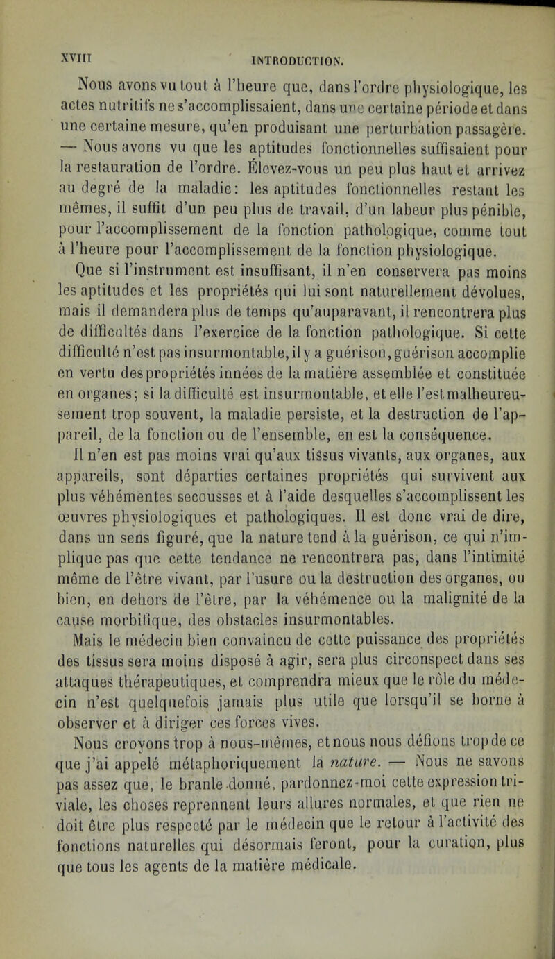 XVI [I Nous avonsvuloul a I’heure que, dansrordre physiologique, les acles nutrilifs ne s’accomplissaient, dans unc certaine periode el dans une certaine mesure, qu’en produisant une perturbation passageie. — Nous avons vu que les aptitudes fonctionnelles siiffisaient pour la restauration de I’ordre. Elevez-vous un peu plus haul et arrivez au degre de la maladie: les aptitudes fonctionnelles reslant les inemes, il sutfil d’un. peu plus de travail, d’un labour plus penible, pour I’accomplissement de la Ibnction patholpgique, comme lout a I’heure pour raccoraplissement de la fonclion physiologique. Que si I’instrument est insulfisant, il n’en conservera pas moins les aptitudes et les propriet^s qui lui sont naturellement devolues, mais il demandera plus de temps qu’auparavant, il rencontrera plus de difficiiltes dans Texercice de la fonclion palliologique. Si celte difficulle n’est pasinsurmonlable,ily a guerison,gaerison accomplie en vertu desproprietes innees de lamatiere assemblee el constituee en organes; si ladilficulte est insurmontable, etelle restmallieureu- sement trop souvent, la maladie persisle, et la destruction de Taj)- pareil, de la fonclion ou de I’ensemble, en est la consequence. 11 n’en est pas moins vrai qu’aux tiSsus vivanls, aux organes, aux appareils, sont deparlies certaines proprieles qui survivent aux plus vebementes secousses et a I’aide desquelles s’accomplissent les oeuvres pliysiologiques et palhologiques. Il est done vrai de dire, dans un sens figure, que la nature lend a la guerison, ce qui n’im- plique pas que cette tendance ne rencontrera pas, dans I’intimile meme de I’etre vivanl, par I’usure ou la destruction des organes, ou bien, en dehors de I’elre, par la vehemence ou la malignite de la cause morbilique, des obstacles insurmontables. Mais le medecin bien convaincu de cette puissance des proprieles des tissus sera moins dispose a agir, sera plus circonspect dans ses allaques therapeuliques, et comprendra inieux que le role du mede- cin n’est quelquefois jamais plus ulile que lorsqu’il se borne a observer et a diriger ces forces vives. Nous croyons trop a nous-niemes, etnous nous delions Iropde ce que j’ai appele metaphoriqueraent la nature. — Nous ne savons pas assoz que, le branle donne, pardonnez-moi celte expression Iri- viale, les choses reprennenl leurs allures normales, el que rien ne doit elre plus respecte par le medecin que le relour a I’aclivite lies fonclions naturelles qui desormais feront, pour la curalion, plus que tous les agents de la matiere medicale.