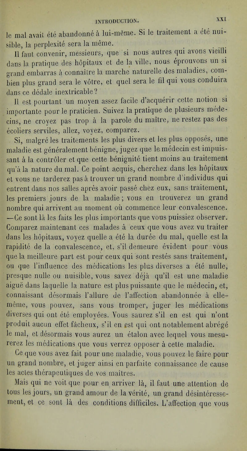 Je mal avail ele abandonne a lui-m6me. Si le Iraileinent a ete nui- sible, la perplexite sera la meme. II laut convenir, messieurs, que si nous autres qui avons vieilli dans la pratique des hopitaux et de la ville, nous eprouvons un si grand embarras a connailre la inarche naturelle des maladies, com- bien plus grand sera le votre, et quel sera le fil qui vous conduira dans ce dedale inextricable? 11 est pourtant un moyen assez facile d’acquerir cette notion si importante pour le praticien. Suivez la pratique de plusieurs rnede- cins, ne croyez pas trop a la parole du maitre, ne restez pas des ecoliers serviles, allez, voyez, comparez. Si, malgreles traitements les plus divers et les plus opposes, une maladie est generalement benigne, jugez que lemedecin est impuis- sant a la controler et que cette benignite tient moins au traitement qu’iila nature du mal. Ce point acquis, cherchez dans les hopitaux et vous ne tarderez pas a trouver un grand nombre d’individus qui entrent dans nos salles apres avoir passe chez eux, sans traitement, les premiers jours de la maladie; vous en trouverez un grand nombre qui arrivent au moment ou commence leur convalescence. —Ce sont la les fails les plus importants que vous puissiez observer. Comparez maintenant ces malades a ceux que vous avez vu trailer dans les hopitaux, voyez quelle a ete la duree du mal, quelle est la rapidite de la convalescence, et, s’il demeure evident pour vous que la meilleure part est pour ceux qui sont restes sans traitement, ou que rinlluence des medications les plus diverses a ete nulle, presque nulle ou nuisible, vous savez deja qu’il est une maladie aigue dans laquelle la nature est plus puissante que le medecin, et, connaissant desormais Failure de I’affection abandonnee a elle- menie, vous pouvez, sans vous tromper, juger les medications diverses qui out ele employees. Vous saurez s’il en est qui n’ont produit aucun effet facheux, s’il en est qui ont nolablement abrege le mal, el desormais vous aurez un etalon avec lequel vous mesu- rerez les medications que vous verrez opposer a cette maladie. Ce que vous avez fait pour une maladie, vous pouvez le faire pour un grand nombre, et juger ainsi en parfaile connaissance de cause les actes therapeuliijues de vos mal Ires. Mais qui ne voit que pour en arriver la, il faut une attention de tons les jours, un grand amour de la verite, un grand desinleresse- ment, el ce sont la des conditions difficiles. L’affection que vous