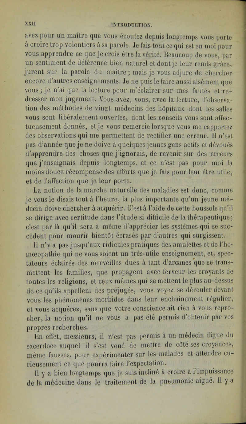 avez pour un mailrc quo voiis ocoulez depuis loiigleiiips vous porle a croire Irop volonliers a sa parole. Je fais loui ce qui est en moi pour vous apprendre ce que je crois etre la verile. Beaucoup de vous, par un sentiment de delerence bien nalurel et dontje leur rends grace, jurent sur la parole du niaitre; mais je vous adjure de cherclier encore d’autres enseigneinents. Je ne puisle faire aussi aiseinent que vous; je n’ai que la lecture pour m’eclairer sur mes faules et re- dresser mon jugement. Vous avez, vous, avec la lecture, I’observa- tion des metliodes de vingt medecins des hopilaux dont ies salles vous sont liberalenient ouvertes, dont les conseils vous sont afl'ec- tueusement donnes, et je vous remercie lorsque vous me rapportez des observations qUi me permetlent de rectifier une erreur. 11 n’est pas d’annee que je ne doive a quelques jeunes gens actifs et devoues d’apprendre des choses que j’ignorais, de revenir sur des erreurs que j’enseignais depuis longtemps, et ce n’est pas pour moi la moins douce recompense des efforts que je fais pour leur etre utile, i et de I’affection que je leur porte. \ La notion de la marche nalurelle des maladies est done, comme | je vous le disais tout a I’lieure, la plus importante qu’un jeune me- j decin doive chercher a acquerir. C’est a I’aide de cette boussole qu’il t se dirige avec certitude dans I’etude si difficile de la therapeulique; i c’est par la qu’il sera a meme d’apprecier les systemes qui se suc- cedent pour mourir bientot ecrases par d’aulres qui surgissent. 11 n’y a pas jusqu’aux ridicules pratiques des amulettes etde I’ho- moeopathie qui ne vous soient un tres-utile enseignement, et, spec- lateurs eclaires des merveilles dues a taut d’arcanes que se trans- mettent les families, que propagent avec ferveur les croyants de toutes les religions, et ceux memes qui semettent le plus au-dessus decequ’ils appellent des prejuges, vous voyez se derouler devant vous les plienomenes morbides dans leur enchainement regulier, et vous acquerez, sans que votre conscience ait rien a vous repro- cher, la notion qu’il ne vous a pas ete permis d’obtenir par vos propres recherclies. En effel, messieurs, il n’est pas permis a un medecin digne du sacerdoce auquel il s’est voue de mettre de c6t6 ses croyances, nienie fausses> pour experimenter sur les malades et attendre cu- rieusemeni ce que pourra faire I’expectation. 11 y a bien longtenqis que je suis incline a croire a rimpuissance de la medecine dans le trailement de la pneumonie aigue. 11 y a