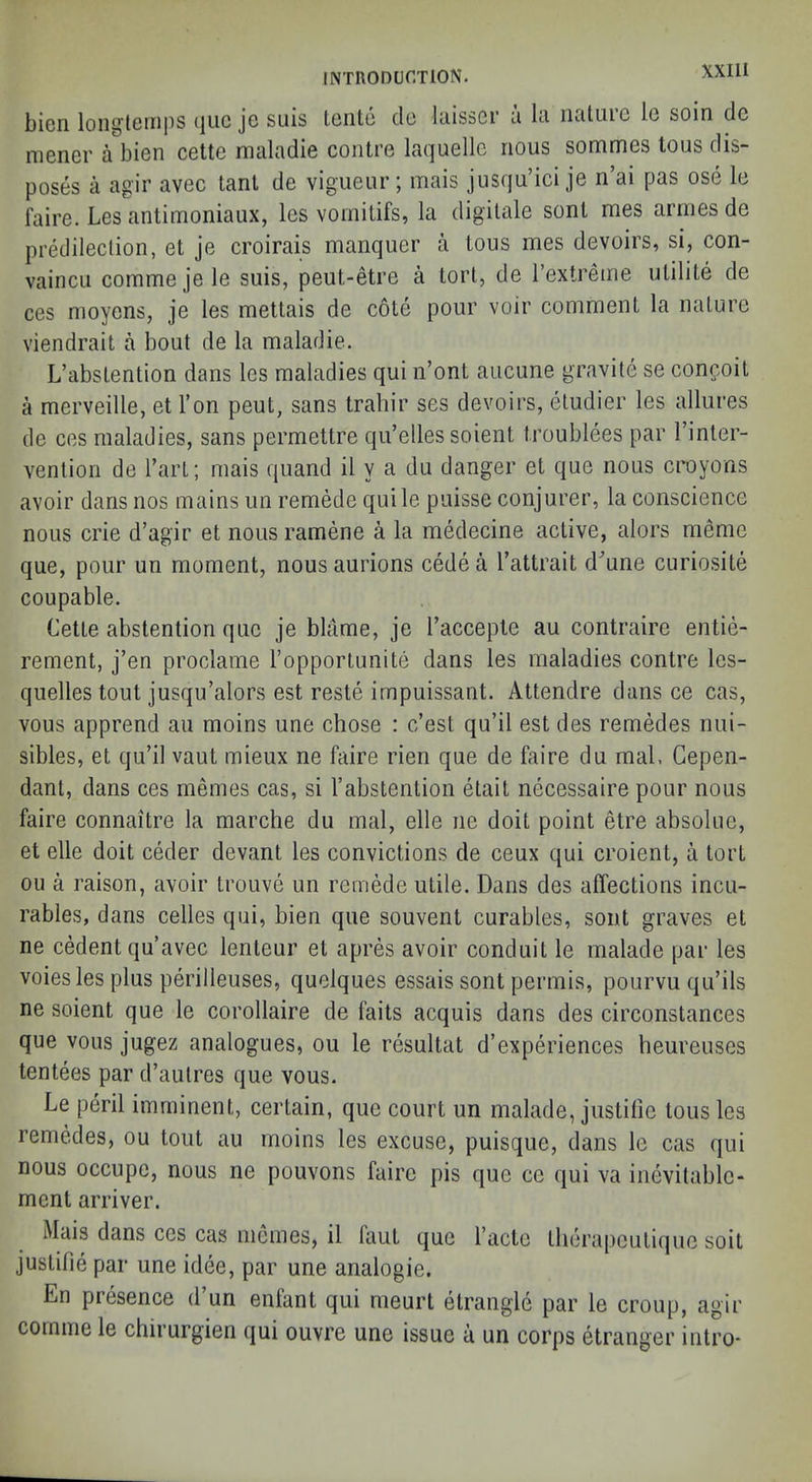 bien loiiglcmiis (jiic je suis lento do laisscr u In nature le soin de niener a bien cette maladie contre laquelle nous sommes tous dis- poses a agir avec tant de vigueur; mais jusqu’ici je n’ai pas ose le faire. Les antimoniaux, les voinitifs, la digilale sont mes arnies de predileclion, et je croirais manquer a tous mes devoirs, si, con- vaincu commejele suis, peut-etre a tort, de Textreme utilite de ces moyens, je les mettais de cote pour voir comment la nature viendrait a bout de la maladie. L’abstention dans les maladies qui n’ont aucune gravite se confoit a merveille, et Ton pent, sans trahir ses devoirs, etudier les allures de ces maladies, sans permettre qu’elles soient troublees par I’inler- vention de Tart; mais quand il y a du danger et que nous croyons avoir dans nos mains im remede quile puisse conjurer, la conscience nous crie d’agir et nous ramene a la medecine active, alors memo que, pour un moment, nous aurions cede a I’attrait d^’une curiosite coupable. Cette abstention que je blame, je Taccepte au contraire entie- rement, j’en proclame I’opporiunite dans les maladies contre les- quelles tout jusqu’alors est reste impuissant. Attendre dans ce cas, vous apprend au moins une chose : e’est qu’il est des remedes nui- sibles, et qu’il vaut mieux ne faire rien que de faire du mat. Gepen- dant, dans ces memos cas, si 1’abstention elait necessaire pour nous faire connaitre la marche du mal, elle ne doit point etre absolue, et elle doit ceder devant les convictions de ceux qui croient, a tort ou a raison, avoir Irouve un remede utile. Dans des affections incu- rables, dans cedes qui, bien que souvent curables, sont graves et ne cedent qu’avec lenleur et apres avoir conduit le malade par les voiesles plus perilleuses, quolques essais sont permis, pourvu qu’ils ne soient que le corollaire de faits acquis dans des circonstances que vous jugez analogues, ou le resultat d’experiences heureuses tentees par d’aulres que vous. Le peril imminent, certain, que court un malade, justilie tousles remedes, ou tout au moins les excuse, puisque, dans le cas qui nous occupe, nous ne pouvons faire pis que ce qui va inevitablc- ment arriver. Mais dans ces cas nicmes, il faut que I’acte tlierapculique soil juslifie par une idee, par une analogic. En presence d un enfant qui meurt etrangle par le croup, agir cornme le chirurgien qui ouvre une issue a un corps etranger intro*