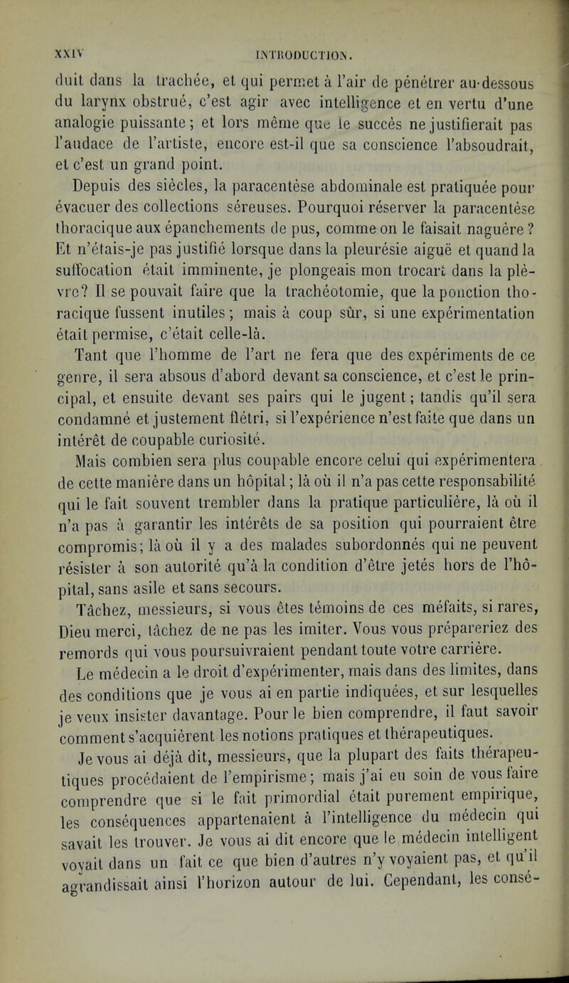 duit dans la Irachee, el qui perniel a Fair de penetrer au-dessous du larynx obstrue, c’est agir avec intelligence et en vertii d’une analogic puissante; et lors meme quc le succes ne justifierait pas I’andace de Tarliste, encore est-il que sa conscience I’absoudrait, et c’est un grand point. Depuis des siecles, la paracentese abdominale est pratiquee pour evacuer des collections sereuses. Pourquoi reserver la paracentese Ihoracique aux epanchements de pus, comme on le faisait naguere ? Et n’etais-je pas justifie lorsque dans la pleuresie aigue etquandla sulFocation etait imminente, je plongeais mon trocart dans la ple- vrc? II se pouvait faire que la tracheotomie, que lapoiiction tho- racique fussent inutiles; mais a coup sur, si une experimentation etait permise, c’etait celle-la. Tant que Thomme de I’art ne fera que des experiments de ce genre, il sera absous d’abord devant sa conscience, et c’est le prin- cipal, et ensuite devant ses pairs qui le jugent; tandis qu’il sera condamne et justement lletri, si I’experience n’est faite que dans un interet de coupable curiosite. Mais combien sera plus coupable encore celui qui experimentera de cette maniere dans un hopital; la ou il n’a pas cette responsabilite qui le fait souvent trembler dans la pratique particuliere, la oil il n’a pas a garantir les interets de sa position qui pourraient etre compromis; la oil il y a des malades subordonnes qui ne peuvent resister a son autorite qu’a la condition d’etre jetes hors de I’ho- pital, sans asile et sans secours. Tacbez, messieurs, si vous etes temoins de ces mefaits, si rares, Dieu merci, lachez de ne pas les imiter. Vous vous prepareriez des remords qui vous poursuivraient pendant toute votre carriere. Le medecin a le droit d’experimenter, mais dans des limites, dans des conditions que je vous ai en partie indiquees, et sur lesquelles je veux insister davantage. Pour le bien comprendre, il faut savoir comment s’acquierent les notions pratiques et Iherapeutiques. Je vous ai deja dit, messieurs, que la plupart des faits theiapeu- tiques procedaient de I’empirisme; mais j’ai eu soin de vous laire comprendre que si le fait primordial etait purement empirique, les consequences appartenaient a I’intelligence du medecin qui savait les trouver. Je vous ai dit encore que le medecin intelligent voyait dans un fait ce que bien d’autres n’y voyaient pas, et qu’il agrandissait ainsi I’horizon autour de lui. Gependanl, les conse-