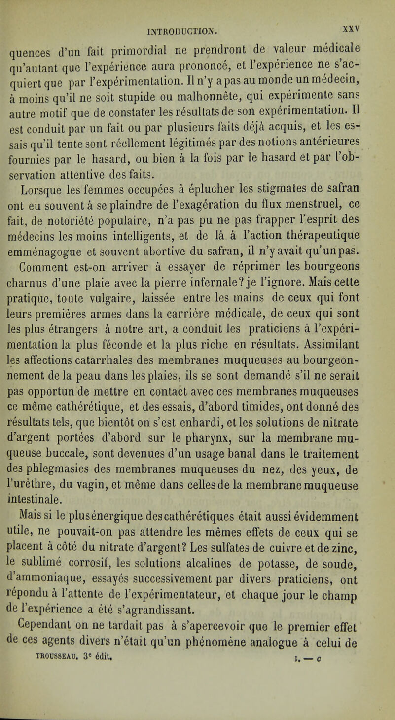 quences d’lm fait primordial ne prendront de valeur medicale qu'autant quo FcxpcriuncG aura prononcG, 6t 1 GxpGri6nc6 ne s ac- quiertque par rexperimenlalion. II ii’y apas au monde un medecin, a moins qu’il ne soil stupide ou malhonnele, qui experimenle sans autre motif que de constater lesresultatsde son experimentation. II est conduit par un fait ou par plusieurs fails deja acquis, et les es- sais qu’il tente sont reellement legitimes par des notions anterieures fournies par le hasard, ou bien a la fois par le hasard et par I’ob- servalion attentive des fails. Lorsque les femmes occupees a eplucher les stigmates de safran ont eu souvent a se plaindre de I’exageration du flux menstruel, ce fait, de notoriete populaire, n’a pas pu ne pas frapper I’esprit des niMecins les moins intelligents, et de la a Taction therapeutique emmenagogue et souvent abortive du safran, il n’y avail qu’unpas. Comment est-on arriver a essayer de reprimer les bourgeons charnus d’une plaie avec la pierre infernale?je Tignore. Maiscette pratique, toule vulgaire, laissee entre les mains de ceux qui font leurs premieres armes dans la carriere medicale, de ceux qui sont les plus etrangers a notre art, a conduit les praticiens a Texperi- mentation la plus feconde et la plus riche en resultats. Assimilant les affections catarrhales des membranes muqueuses au bourgeon- nement de la peau dans lesplaies, ils se sont demande s’il ne serait pas opportun de mettre en contact avec ces membranes muqueuses ce meme catheretique, et des essais, d’abord timides, ont donne des resultats lels, que bientot on s’est enhardi, etles solutions de nitrate d’argent portees d’abord sur le pharynx, sur la membrane mu- queuse buccale, sont devenues d’un usage banal dans le Iraitement des phlegmasies des membranes muqueuses du nez, des yeux, de Turethre, du vagin, et meme dans cellesde la membrane rauqueuse intestinale. Mais si le plusenergique descatheretiques etait aussi evidemment utile, ne pouvait-on pas attendre les memes effets de ceux qui se placent a cote du nitrate d’argent? Les sulfates de cuivre et de zinc, le sublime corrosif, les solutions alcalines de potasse, de soude, d’ammoniaque, essayes successivement par divers praticiens, ont repondu a Tattente de Texperimenlateur, et chaque jour le champ de Texperience a ete s’agrandissant. Cependanl on ne tardait pas a s’apercevoir que le premier eflet de ces agents divers n’etait qu’un phenomene analogue k celui de TROUSSEAU. 3« 6dil, I c