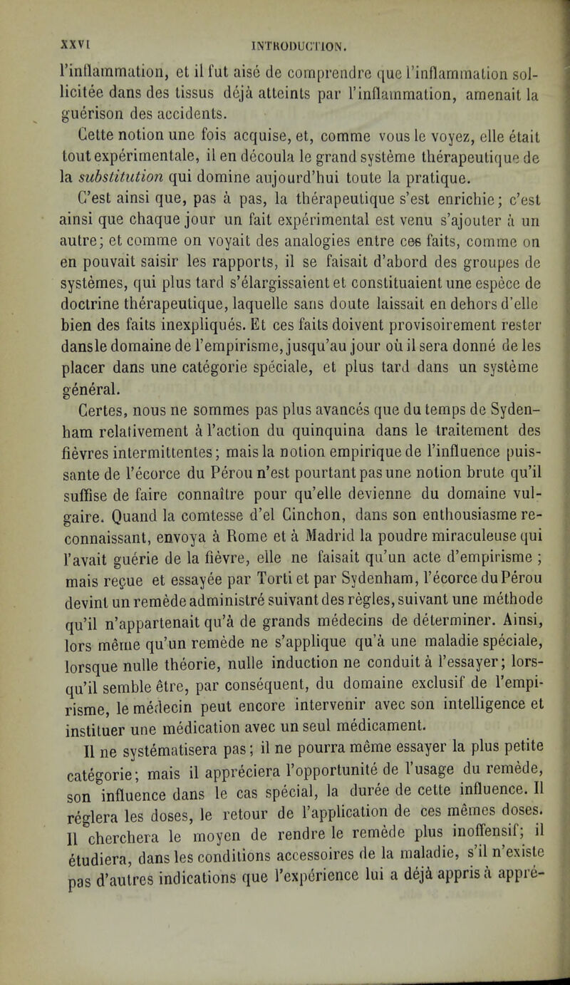 rinllammution, et il I'ut aise de comprendre que rinilarnmalion sol- licitee dans des tissus deja atteinls par I’inflammation, amenait la guerison des accidents. Cette notion une fois acquise, et, comme vous le voyez, elle etait tout experirnentale, il en decoula le grand systeme tlierapeutique de la substitution qui domine aujourd’hui toute la pratique. G’est ainsi que, pas a pas, la tlierapeutique s’est enrichie; c’est ainsi que chaque jour un fait experimental est venu s’ajouter a im autre; et comme on voyait des analogies entre ces faits, comme on en pouvait saisir les rapports, il se faisait d’abord des groupes de systemes, qui plus tard s’elargissaientet constituaient une espece de doctrine tlierapeutique, laquelle sans doute laissait en dehors d’elle bien des faits inexpliques. Et ces faits doivent provisoirement rester dansledomainederempirisme,jusqu’au jour ouilsera donne deles placer dans une categorie speciale, et plus tard dans un systeme general. Gertes, nous ne sommes pas plus avances que du temps de Syden- ham relativement a Taction du quinquina dans le traitement des fievres intermittentes; maisla notion empirique de Tinfluence puis- sante de Tecorce du Perou n’est pourtantpasune notion brute qu’il suffise de faire connaitre pour qu’elle devienne du domaine viil- gaire. Quand la comtesse d’el Ginchon, dans son enthousiasme re- connaissant, envoya a Rome et a Madrid la poudre miraculeuse qui Tavait guerie de la fievre, elle ne faisait qiTun acte d’empirisme ; mais regue et essayee par Torti et par Sydenham, Tecorce du Perou devint un remede administre suivant des regies, suivant une rnethode qu’il n’appartenait qu’a de grands medecins de determiner. Ainsi, lors merne qu’un remede ne s’applique qua une maladie speciale, lorsque nulle theorie, nulle induction ne conduit a Tessayer; lors- qu’il semble etre, par consequent, du domaine exclusif de Tempi- risme, le medecin pent encore intervenir avec son intelligence et instiluer une medication avec un seul medicament. Il ne systematisera pas; il ne pourra meme essayer la plus petite categorie; mais il appreciera 1 opportunite de 1 usage du remede, son influence dans le cas special, la duree de cette influence. Il reglera les doses, le retour de Tapplication de ces memes doses. 11 cherchera le inoyen de rendre le remede plus inoffensif; il etudiera, dans les conditions accessoires de la maladie, s il n existe pas d’autres indications que Texperience lui a dejA appris a appre-