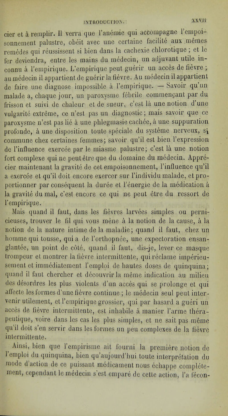 XXVI i liNTIlODUCTlOX. cier et a reniplii’. 11 verra que ranemie qui accompagne I’empoi- sonnement paluslre, obeit avec une certaine facilite aux memes remedes qui reussissent si bien dans la cachexie cblorotique ; et le fer deviendra, entre les mains du medecin, iin adjuvant utile in- connu a rempirique. L’empirique pent guerir un acces de fievre ; au medecin il apparlient de guerir la fievre. Au medecin il appartient de faire une diagnose impossible a I’empirique. — Savoir qu’im malade a, chaque jour, un paroxysme febrile commengant par du frisson et suivi de chaleur et de sueur, c’est la une notion d’une vulgarite extreme, ce n’est pas un diagnostic; mais savoir que ce paroxysme n’est pas lie a une phlegmasie cachee, a une suppuration profonde, a une disposition toute speciale du systeme nerveux, si commune chez certaines femmes; savoir qu’il est bien I’expression de I’influence exercee par le miasme palustre; c’est la une notion fort complexe qui ne pentetre que du domaine du medecin. Appre- cier maintenant la gravite de cet empoisonnement, I’influence qu’il a exercee et qu’il doit encore exercer sur I’individu malade, et pro- portionner par consequent la duree et Fenergie de la medication a la gravite du mal, c’est encore ce qui ne peut etre du ressort de Fempirique. Mais quand il faut, dans les fievres larvees simples ou perni- cieuses, trouver le fil qui vous mene a la notion de la cause, a la notion de la nature intime de la maladie; quand il faut, chez un homme qui tousse, qui a de Forthopnee, une expectoration ensan- glantee, un point de cote, quand il faut, dis-je, lever ce masque irompeur et montrer la fievre intermittente, qui reclame imperieu- sement et immediatement Femploi de bautes doses de quinquina; quand il faut chercher et decouvrirla meme indication au milieu des desordres les plus violents d’un acces qui se prolonge et qui affecte les formes d’une fievre continue ; le medecin seul peut inter- venir utilement, et Fempirique grossier, qui par hasard a gueri un acces de fievre intermittente, est inhabile a manier Farme Ihera- peutique, voire dans les cas les plus simples, et ne salt pas meme qu il doit s’en servir dans les formes un pen complexes de la fievre intermittente. Ainsi, bien que I’empirisme ait fourni la premiere notion de 1 emploi du quinquina, bien qu’aujourd'hui toute interpretation du mode d’action de ce puissant medicament nous echappe cornplete- menl, cependant le medecin s est empare de cetle action, I’a lecon-