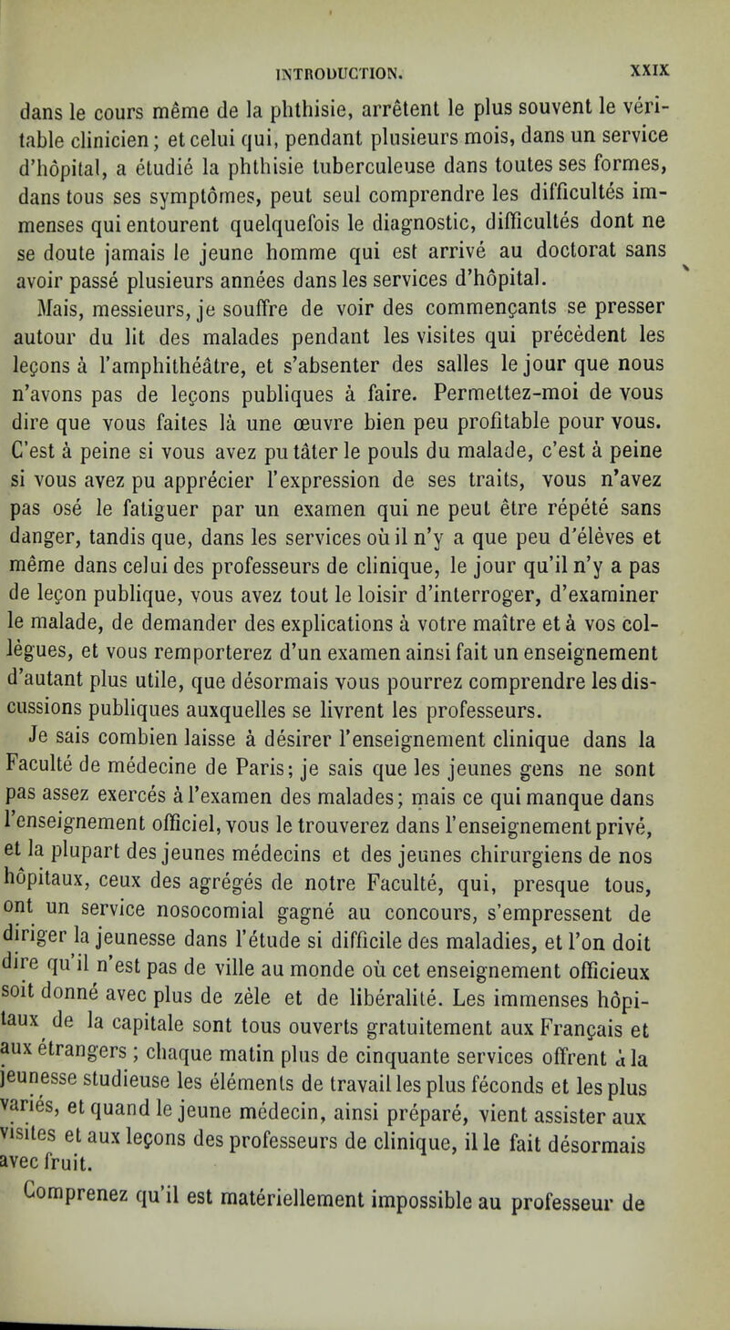 dans le cours meme de la plithisie, arretent le plus souvent le veri- table clinicien; et celiii qui, pendant plusieurs mois, dans un service d’hopital, a etudie la phlhisie liiberculeuse dans toules ses formes, dans tons ses symptornes, peut seul comprendre les dilficultes im- menses qui entourent quelquefois le diagnostic, difficulles dont ne se doute jamais le jeune homme qui est arrive au doctorat sans avoir passe plusieurs annees dans les services d’hopital. Mais, messieurs, je souffre de voir des commengants se presser autour du lit des malades pendant les visiles qui precedent les lepons a I’amphitheatre, et s’absenter des salles lejour que nous n’avons pas de legons publiques a faire. Permettez-moi de vous dire que vous failes la une oeuvre bien peu profitable pour vous. C’est a peine si vous avez putater le pouls du malade, c’est a peine si vous avez pu apprecier I’expression de ses traits, vous n’avez pas ose le fatiguer par un examen qui ne pent etre repete sans danger, tandis que, dans les services ou il n’y a que peu d'eleves et meme dans celui des professeurs de clinique, le jour qu’il n’y a pas de legon publique, vous avez tout le loisir d’interroger, d’examiner le malade, de demander des explications a votre maitre et a vos col- legues, et vous remporterez d’un examen ainsi fait un enseignement d’autant plus utile, que desormais vous pourrez comprendre les dis- cussions publiques auxquelles se livrent les professeurs. Je sais combien laisse a desirer I’enseignement clinique dans la Faculte de medecine de Paris; je sais que les jeunes gens ne sont pas assez exerces al’examen des malades; mais ce qui manque dans I’enseignement officiel, vous le trouverez dans I’enseignement prive, et la plupart des jeunes medecins et des jeunes chirurgiens de nos hopitaux, ceux des agreges de notre Faculte, qui, presque tous, ont un service nosocomial gagne au concours, s’empressent de diriger la jeunesse dans 1’etude si difficile des maladies, et Ton doit dire qu il n’est pas de ville au monde oil cet enseignement officieux soit donne avec plus de zele et de liberalile. Les immenses hopi- taux^ de la capitale sont tous ouverts gratuitement aux Franpais et auxetrangers ; chaque matin plus de cinquante services offrent dla jeunesse studieuse les elements de travail les plus feconds et les plus varies, et quand le jeune medecin, ainsi prepare, vient assister aux visites et aux lemons des professeurs de clinique, il le fait desormais avec fruit. Gomprenez qu il est materiellement impossible au professeur de