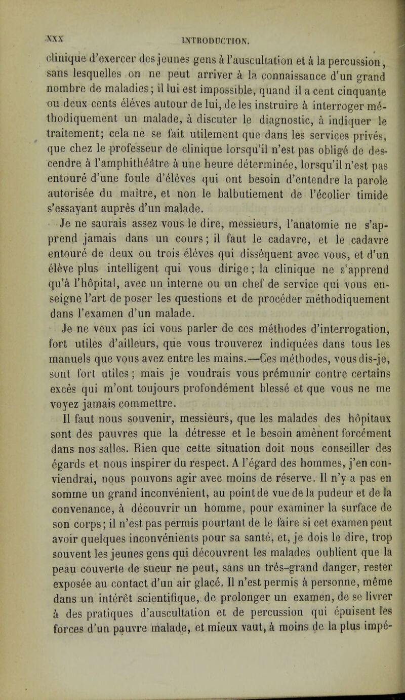 iNTRonrir/noN. Clinique d’exercer des jeunes gens a rauscuUation et a la percussion, sans lesquelles on ne pent arriver k la connaissance d un grand nombre de maladies; il lui est impossible, quand il a cent cinquante ou deux cents eleves autour delui, deles instruire a interroger me- tbodiquement un malade, a discuter le diagnostic, k indiquer le traitement; cela ne se fait utilement que dans les services prives, que chez le professeur de clinique lorsqu’il n’est pas oblige de des- cendre ^ I’amphitbeatre a une heure determinee, lorsqu’il n’est pas entoure d’une foule d’eleves qui ont besoin d’entendre la parole aiitorisee dii maitre, et non le balbutiement de I’^colier timide s’essayant aupres d’un malade. Je ne saurais assez vous le dire, messieurs, I’anatomie ne s’ap- prend jamais dans un cours; il faut le cadavre, et le cadavre entoure de deux ou trois eleves qui dissequent avec vous, et d’un eleve plus intelligent qui vous dirige; la clinique ne s’apprend qu’^ I’hopital, avec un interne ou un chef de service qui vous en- seigne I’art de poser les questions et de proceder methodiquement dans I’examen d’un malade. Je ne veux pas ici vous parler de ces methodes d’interrogation, fort utiles d’ailleurs, que vous trouverez indiquees dans tons les manuels que vous avez entre les mains.—Ces methodes, vousdis-je, sont fort utiles; mais je voudrais vous premunir contre certains exces qui m’ont toujours profondement blesse et que vous ne me voyez jamais commettre. Il faut nous souvenir, messieurs, que les malades des hopitaux sont des pauvres que la detresse et le besoin amenent forcement dans nos salles. Rien que cette situation doit nous conseiller des egards et nous inspirer du respect. A I’egard des hommes, j’en con- viendrai, nous pouvons agir avec moins de reserve. Il n’y a pas en somme un grand inconvenient, au point de vuedela pudeur et de la convenance, a decouvrir un homme, pour examiner la surface de son corps; il n’est pas permis pourtant de le faire si cet examenpeut avoir quelques inconvenients pour sa sante, et, je dois le dire, trop souvent les jeunes gens qui decouvrent les malades oublient que la peau couverte de sueur ne pent, sans un tres-grand danger, rester exposee au contact d’un air glace. Il n’est permis a personne, meme dans un interet scientifique, de prolonger un examen, de se livrer a des pratiques d’auscultation et de percussion qui epuisent les forces d’un pauvre malade, et mieux vaut, i moins de la plus impe- 1 ,I 1 \ '! i