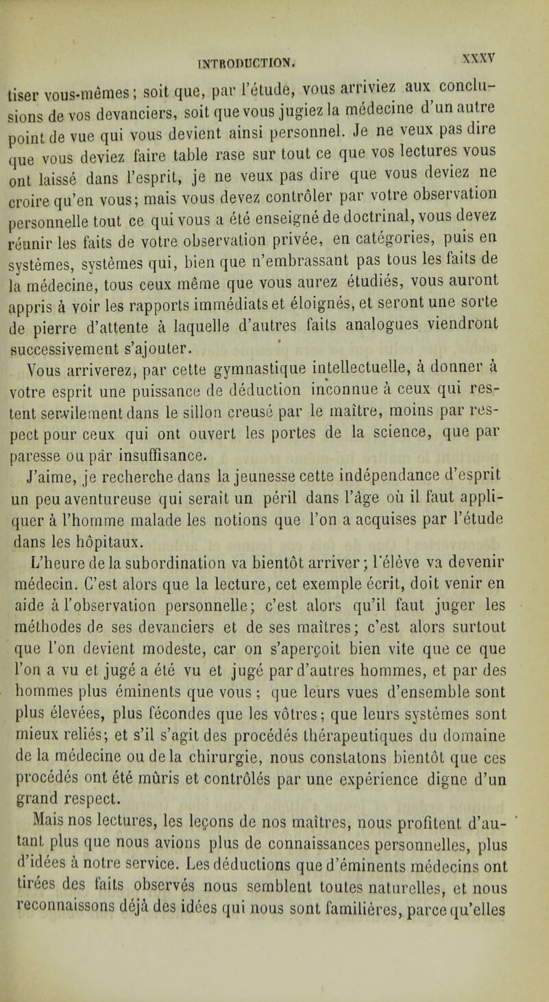 tiser vous-niemes; soil que, par Telude, vous arriviez aux conclu- sions de VOS devanciers, soil que vous jugiez la medecme d’un autre point de vue qui vous devient ainsi personnel. Je ne veux pas dire que vous deviez faire table rase sur tout ce que vos lectures vous ont laisse dans I’esprit, je ne veux pas dire que vous deviez ne croire qu’en vous; mais vous devez controler par votre observation personnelle tout ce qui vous a ete enseigne de doctrinal, vous devez reunir les faits de votre observation privee, en categories, puis en systemes, systemes qui, bien que n’embrassant pas tous les faits de la medecine, tous ceux ineme que vous aurez etudies, vous auront appris a voir les rapports iminediatset eloignes, et seront une soite de pierre d’attente a laquelle d’autres faits analogues viendront successivement s’ajouter. Vous arriverez, par cette gymnastique intellectuelle, a donner a votre esprit une puissance de deduction inconnue a ceux qui res- tent serA^ileinent dans le sillon creuse par le inaitre, raoins par res- pect pour ceux qui ont ouvert les portes de la science, que par paresse ou par insulfisance. J’aime, je recherche dans la jeunesse cette independance d’esprit un peu aventureuse qui serait un peril dans I’age ou il faut appli- quer a Thornme malade les notions que Ton a acquises par Tetude dans les hopitaux. L’heure de la subordination va bientot arriver; I'eleve va devenir inMecin. C’est alors que la lecture, cet exemple ecrit, doit venir en aide a Fobservation personnelle; c’est alors qu’il faut juger les methodes de ses devanciers et de ses maitres; c’est alors surtout que Fon devient inodeste, car on s’aperpoit bien vite que ce que Fori a vu et juge a ete vu et juge par d’autres hommes, et par des hommes plus eminents que vous ; que leurs vues d’ensemble sont plus elevees, plus fecondes que les votres; que leurs systemes sont mieux relies; et s’il s’agit des precedes therapeutiques du doinaine de la medecine ou dela chirurgie, nous constatons bientot que ces precedes ont ete muris et controles par une experience digne d’un grand respect. Mais nos lectures, les lepons de nos maitres, nous profitent d’au- tant plus que nous avions plus de connaissances personnelles, plus d idees a notre service. Les deductions que d’eminenls inedecins ont tirees des faits observes nous sernblent toutes naturclles, et nous reconnaissons deji des idees qui nous sont familieres, parce qu’elles