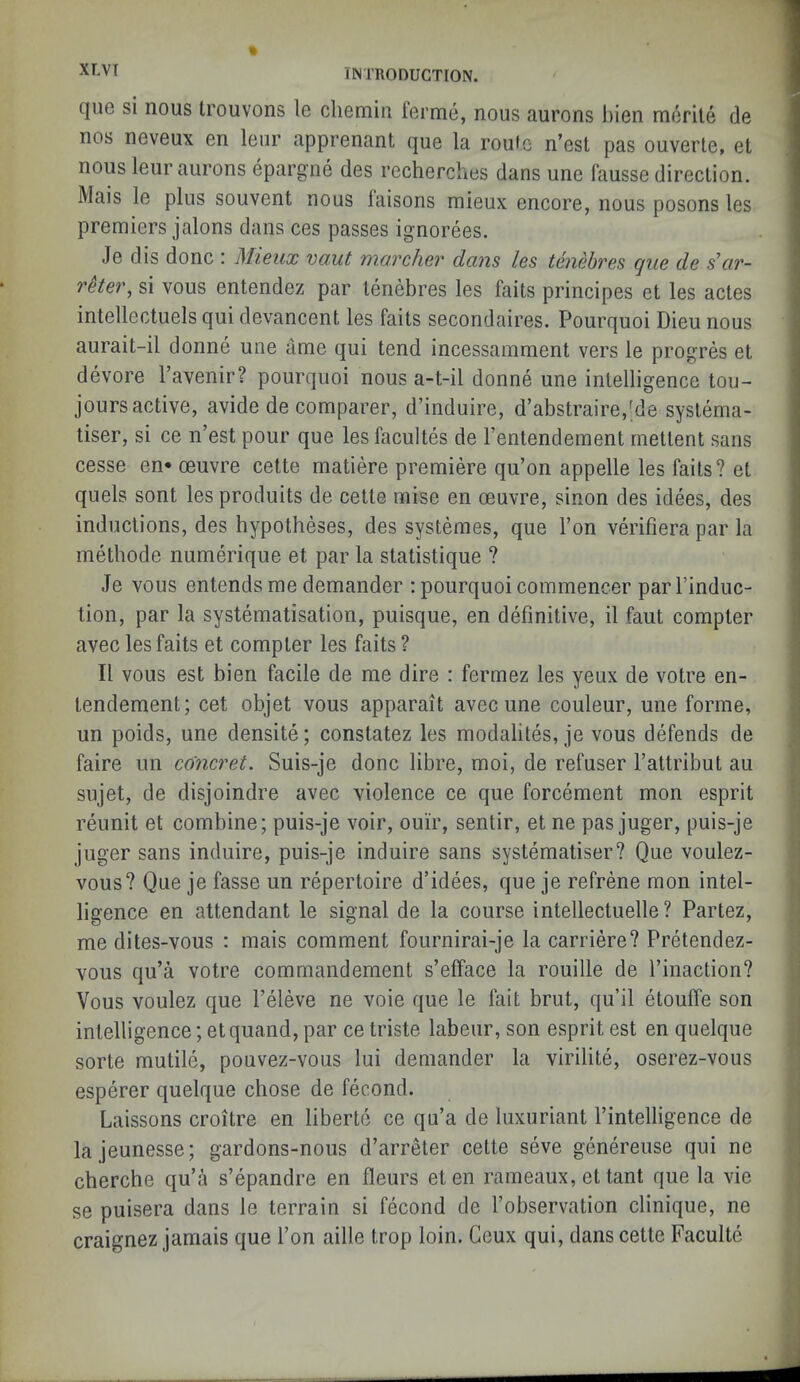 que si nous Irouvons le chemin ferme, nous aurons bien merite de nos neveux en leur apprenant que la roufc n’est pas ouverle, et nous leur aurons epargne des recherches dans une fausse direction. Mais le plus souvent nous laisons mieux encore, nous posons les premiers jalons dans ces passes ignorees. Je dis done : Mieux vout wovcher dans les tenebres que de s’ar- rHei\ si vous entendez par tenebres les faits principes et les actes intellectuels qui devancent les faits secondaires. Pourquoi Dieu nous aurait-il donne une ame qui tend incessamment vers le progres et devore I’avenir? pourquoi nous a-t-il donne une intelligence tou- jours active, avide de comparer, d’induire, d’abstraire,'de systema- liser, si ce n’est pour que les facultes de I’entendement rnettent sans cesse en* oeuvre cette matiere premiere qu’on appelle les faits? et quels sont lesproduits de cette mise en oeuvre, sinon des idees, des inductions, des hypotheses, des systemes, que I’on verifiera par la methode numerique et par la statistique ? Je vous entends me demander ; pourquoi commencer par I’induc- tion, par la systematisation, puisque, en definitive, il faut compter avec les faits et compter les faits ? II vous est bien facile de me dire : fermez les yeux de votre en- tendement; cet objet vous apparait avec une couleur, une forme, | un poids, une densite; constatez les modalites, je vous defends de j faire un co'ncret. Suis-je done libre, moi, de refuser I’attribut au y sujet, de disjoindre avec violence ce que forcement mon esprit reunit et combine; puis-je voir, ouir, sentir, et ne pas juger, puis-je juger sans induire, puis-je induire sans systematiser? Que voulez- j vous? Que je fasse un repertoire d’idees, que je refrene mon intel- ligence en attendant le signal de la course intellectuelle? Partez, '■ me dites-vous : mais comment fournirai-je la carriere? Pretendez- | vous qu’a votre commandement s’efface la rouille de I’inaction? ,j Vous voulez que I’eleve ne voie que le fait brut, qu’il etouffe son intelligence; et quand, par ce triste labeiir, son esprit est en quelque sorte mutile, pouvez-vous lui demander la virilite, oserez-vous esperer quelque chose de fecond. Laissons croitre en libertc ce qu’a de luxuriant I’intelligence de lajeunesse; gardons-nous d’arreter cette seve genereuse qui ne ^ cherche qu’a s’epandre en fleurs eten rameaux, et tant que la vie se puisera dans le terrain si fecond de I’observation clinique, ne craignez jamais que Ton aille trop loin. Geux qui, dans cette Faculte .