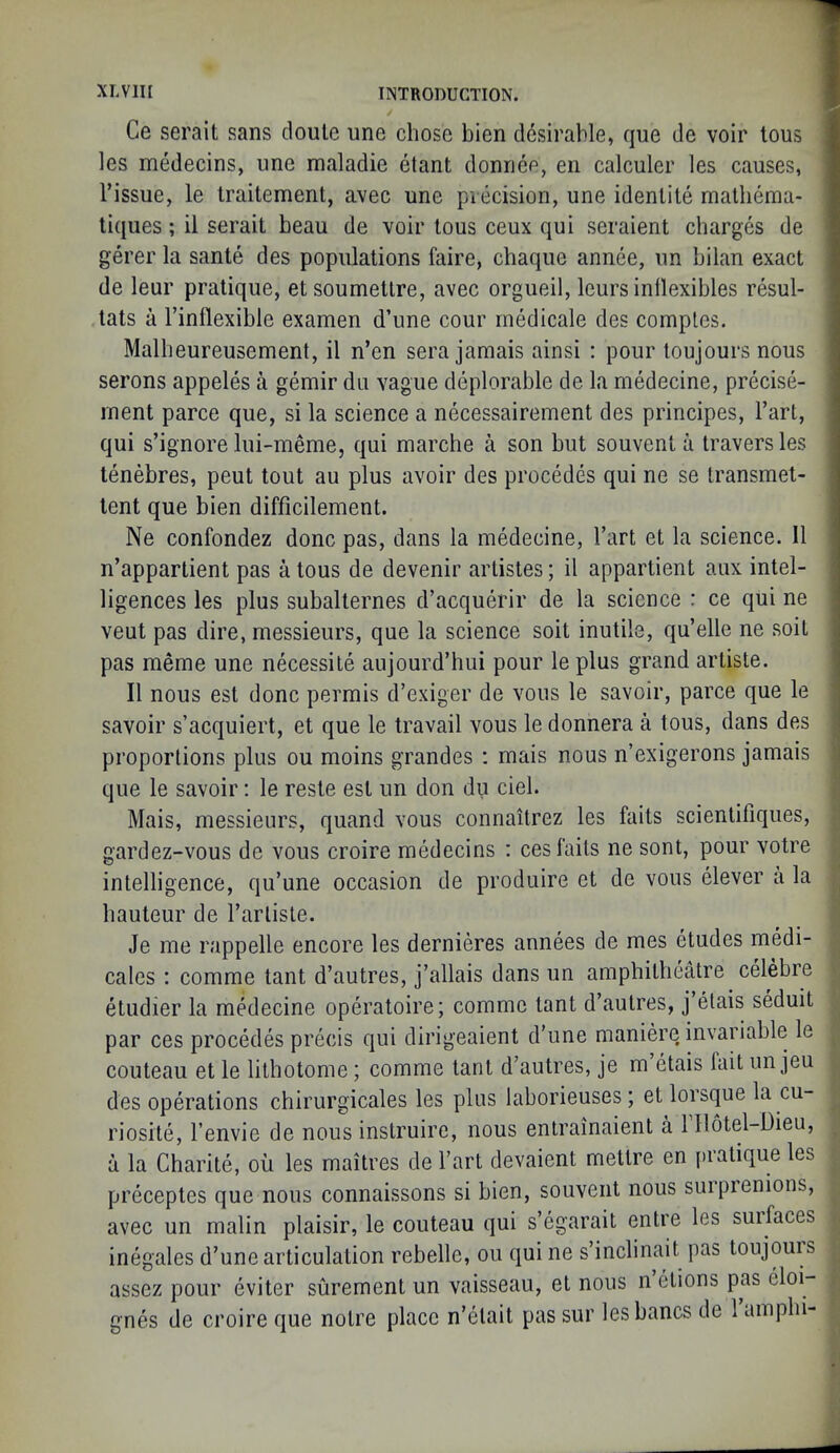 Ce serait sans doule une chose bien desirable, que de voir tons les medecins, une maladie etant donnee, en calculer les causes, Tissue, le Iraitement, avec une precision, une idenlite malbema- liques; il serait beau de voir tous ceux qui seraient charges de gerer la sante des populations faire, chaque annee, un bilan exact de leur pratique, etsoumetlre, avec orgueil, leurs inllexibles resul- tats a Tinflexible examen d’une cour rnedicale des comples. Malheureusement, il n’en sera jamais ainsi : pour loujours nous serons appeles a gemir du vague deplorable de la medecine, precise- rnent parce que, si la science a necessairement des principes. Tart, qui s’ignore lui-meme, qui marche a son but souvent a traversles tenebres, peut tout au plus avoir des procedes qui ne se Iransmet- tent que bien difficilement. Ne confondez done pas, dans la medecine, Tart et la science. Il n’appartient pas a tous de devenir artistes; il appartient aux intel- ligences les plus subalternes d’acquerir de la science : ce qui ne veut pas dire, messieurs, que la science soit inutile, qu’elle ne soil pas meme une necessite aujourd’hui pour le plus grand artiste. Il nous est done permis d’exiger de vous le savoir, parce que le savoir s’acquiert, et que le travail vous le donnera a tous, dans des proportions plus ou moins grandes : mais nous n’exigerons jamais que le savoir; le reste est un don du del. Mais, messieurs, quand vous connaitrez les fails scientitiques, gardez-vous de vous croire medecins : ces fails ne sont, pour votre intelligence, qu’une occasion de produire et de vous clever a la hauteur de Tartiste. Je me rappelle encore les dernieres annees de mes etudes medi- cales ; comme tant d’autres, j’allais dans un amphitheatre celebre dudier la mdlecine operatoire; comme tant d’autres, j etais seduit par ces procedes prdds qui dirigeaient d’une manid’e invariable le couteau et le litbotome; comme tant d’autres, je m etais lait un jeu des operations chirurgicales les plus laborieuses; et lorsque la cu- riosite, Tenvie de nous instruire, nous entrainaient a 1 llotel-Dieu, a la Charite, ou les maitres de Tart devaient metlre en pratique les preceptes que nous connaissons si bien, souvent nous suipienions, avec un malin plaisir, le couteau qui s’egarait entre les surfaces inegales d’une articulation rebelle, ou qui ne s’inclinait pas toujours assez pour eviter surement un vaisseau, et nous n etions pas doi- gnd de croire que noire place n’etait pas sur les bancs de 1 ampbi-