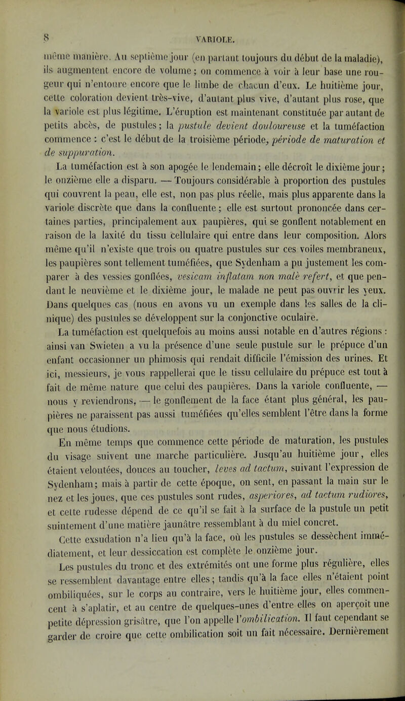 VARIOLH. MU‘1110 mnnier(‘. An sopliuno jour (eii parlaiit loujours dii debut de la inaladie), ils auginentcnl encore de volume; on commence a voir ii leur base une ron- geur qui n’eiUoiire encore que le limbe de chacun d’eux. Le huitieme jour, celte coloration devient tres-vive, d’autant plus vive, d’autant plus rose, que la variole est plus legitime. L’eruption est maintenant constitute par autant de petits abces, de pustules; la pustule devient douloureuse et la tumtfaction commence : e’est le debut de la troisieme ptriode, periode de maturation et de suppuration. La tumtfaction est a son apogte le lendemain; elle decroit le dixieme jour; le onzitme elle a disparu. — Toujours considtrable a proportion des pustules qui couvrent la peau, elle est, non pas plus reelle, mais plus apparente dans la variole discrete que dans la conduente; elle est surtout prononcee dans cer- taines parties, principalement aux paupitres, qui se gonflent notablement en raison de la laxiie du tissu cellulaire qui entre dans leur composition. Alors meme qu’il n’existe que trois ou quatre pustules sur ces voiles membraneux, les paupieres sont tellement tumtfites, que Sydenham a pu justement les com- parer a des vessies gonflees, vesicarn inflatam non male refert, et que pen- dant le neuvieme et le dixieme jour, le malade ne peut pas ouvrir les yeux. Dans quelques cas (nous en avons vu un exemple dans les salles de la Cli- nique) des pustules se developpent sur la conjonctive oculaire. La tumefaction est qnelquefois au moins aussi notable en d’autres regions : ainsi van Swieten a vu la prtsence d’une seule pustule sur le prepuce d’un enfant occasionner un phimosis qui rendait difficile remission des urines. Et ici, messieurs, je vous rappellerai que le tissu cellulaire du prtpuce est tout a fail de meme nature que celui des paupieres. Dans la variole confluente, — nous y reviendrons, — le gonnement de la face elant plus gentral, les pau- pieres ne paraissent pas aussi tumtfites qu’elles semblent I’etre dans la forme que nous etudions. En meme temps que commence cette periode de maturation, les pustules dll visage suivent une marche particuliere. Jusqu’au huitieme jour, elles etaient veloutees, donees au toucher, leves ad tactum, suivant I’expression de Sydenham; mais a partir de cette dpoque, on sent, en passant la main sur le nez et les joues, que ces pustules sont rudes, asperiores, ad tactum rudioreSy et celte rudesse depend de cc qu’il se fait a la surface de la pustule un petit suintement d’une matiere jaunatre ressemblant a du miel concret. Cette exsudation n’a lieu qu’a la face, ou les pustules se dess6chent imme- diatement, et leur dessiccation est complete le onzieme jour. Les pustules du tronc et des extremit6s out une forme plus reguliere, elles se ressemblent davantage entre elles; tandis qu k la face elles n etaient point ombiliqu6es, sur le corps au contraire, vers le huitieme jour, elles commen- cent ii s’aplalir, et au centre de quelques-unes d’entre elles on aperwit une. petite depression grisatre, que Ton appelle Vombilication. II faut cependant se aider de croire que cette ombilication soil un fait necessaire. Dernierement