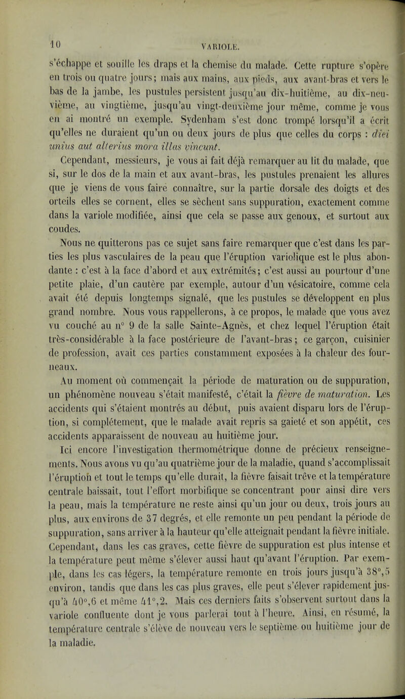 s’echappe et souilic les draps cl la chemise dii malade. Cette rupture s’opere en trois ou qiiatre jours; mais aux inaius, aux picas, aux avaiit-bras et vers le has de la jambe, les pustules persistent jusqu’au dix-liuiti6me, au dix-neu- vieme, au vingtieiue, jusqu’au vingt-deuxi^ime jour ni^nie, comme je vous eii ai moiitre im exemple. Sydenham s’est done trompe lorsqu’il a ecrit qu’elles ne duraient qu’un ou deux jours de plus que cedes du corps : diei unim aut alleiHus mora illas vincunt. Cependant, messieurs, je vous ai fait deja remarquer au lit du malade, que si, sur le dos de la main et aux avant-bras, les pustules prenaient les allures que je viens de vous faire connaitre, sur la partie dorsale des doigts et des ortcils elles se cornent, dies se sechenl sans suppuration, exactement comme dans la variole modifiee, ainsi que cela se passe aux genoux, et surtout aux coudes. Nous ne quitterons pas ce sujet sans faire remarquer que e’est dans les par- ties les plus vasculaires de la peau que I’^ruption variolique est le plus abon- dante : e’est a la face d’abord et aux extrernites; e’est aussi au pourtoiir d’une petite plaie, d’un cautere par exemple, autour d’un vesicatoire, comme cela avail ele depuis longtemps signale, que les pustules se developpent en plus grand nombre. Nous vous rappellerons, a ce propos, le malade que vous avez vu couche au n“ 9 de la salle Sainte-Agnes, et chez lequel I’eruption 6tait tres-considerable li la face posl6rieure de I’avant-bras; ce garcon, cuisinier de profession, avail ces parties constamment expos^es a la chaleur des four- neaux. Au moment ou commeiigait la periode de maturation ou de suppuration, un pheiiomene nouveau s’etait manifeste, c’etail la fievre de maturation. Les accidents qui s’6taient monlrcs au debut, puis avaient disparu lors de I’erup- tion, si completement, que le malade avail repris sa gaiete et son appelit, ces accidents apparaissent de nouveau au huititmie jour. Ici encore I’investigation thermometrique donne de precieux renseigne- ments. Nous avons vu qu’au quatrieme jour de la maladie, quand s’accomplissait I’eruptioh et tout le temps qu’elle durail, la fievre faisait Ireve et la temperature centrale baissait, tout I’elTort morbifique se conceiitrant pour ainsi dire vers la peau, mais la temperature ne reste ainsi qu’iin jour ou deux, trois jours au plus, aux environs de 37 degres, et elle remonte un pen pendant la periode de suppuration, sans arriver a la hauteur qu’elle atteignait pendant la fievre initiale. Cependant, dans les cas graves, cette fievre de suppuration est plus intense et la tcmp6rature pent meme s’elevcr aussi haul qu’avant I’^ruption. Par exem- ple, dans les cas 16gers, la temperature renionte en trois jours jusqu’a 38“,f) environ, landis quo dans les cas plus graves, elle pent s’elever rapidement jus- qu’a ^0°,6 el meme k\°X Mais ces derniers fails s’observent surtout dans la variole conduente dont je vous parlerai tout a I’heurc, Ainsi, en resume, la lemp6rature centrale s’eleve do nouveau vers le seplieme ou huilieme jour de la maladie. ( I