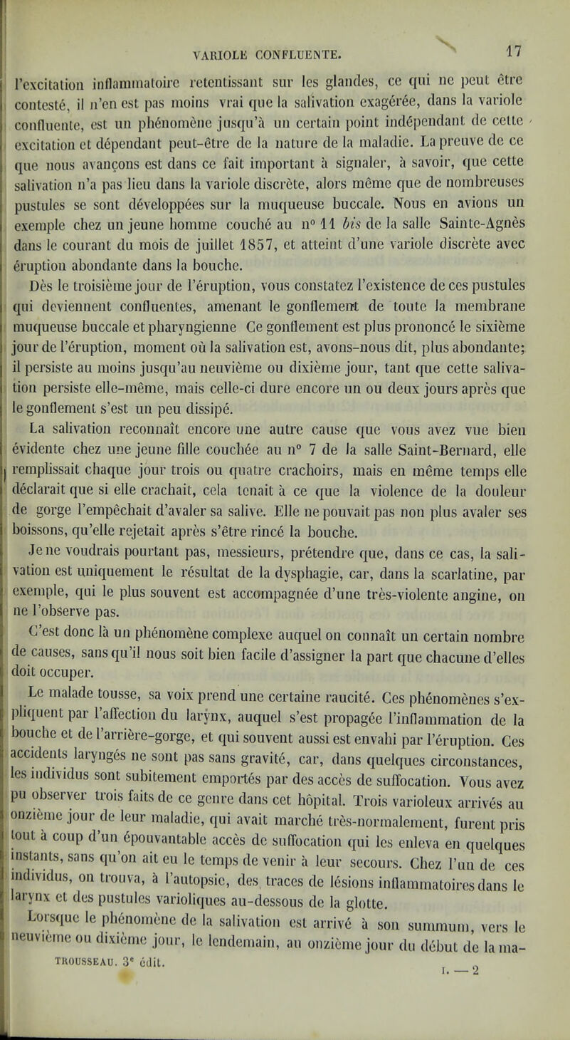 I’cxcitation inflamniatoirc reteiilissant sur les glandes, ce qui ne peut etre I contcste, il ii’cn cst pas moiiis vrai qne la salivation exag6ree, dans la variole j conflucntc, est un ph6nomene jusqu’a iin certain point ind(5pcndant de celte ^ I excitation ct dependant peiit-etre de la nature de la maladie. Laprenve de ce qne nous avancons est dans ce fait important a signaler, a savoir, que cette salivation n’a pas lieu dans la variole discrete, alors meme que de nombreuses pustules se sont d6veloppees sur la muqueuse buccale. Nous en avions un exemple chez un jeune liomme couch6 au n° 11 bis de la salle Sainte-Agnes dans le courant du mois de juillet 1857, et atteint d’une variole discrete avec Eruption abondante dans la bouche. Des le troisimne jour de I’eruption, vous constatez I’existence de ces pustules qui dcviennent confluentes, amenaiit le gonflernen-t de toute la membrane muqueuse buccale et pbaryngienne Ce gonflement est plus prononce le sixieme jour de I’eruption, moment ou la salivation est, avons-nous dit, plus abondante; il persiste au moins jusqu’au neuvieme ou dixieme jour, taut que cette saliva- tion persiste elle-meme, mais celle-ci dure encore un ou deux jours apres que le gonflement s’est un peu dissip^. La salivation reconnait encore une autre cause que vous avez vue bien evidente chez une jeune fille couch^e au n° 7 de la salle Saint-Bernard, elle I remplissait chaque jour trois ou quatre crachoirs, mais en meme temps elle d^clarait que si elle crachait, cela tenait a ce que la violence de la douleur ; de gorge I’empechait d’avaler sa salive. Elle ne pouvait pas non plus avaler ses boissons, qu’elle rejetait apres s’etre rinc6 la bouche. I Jene voudrais pourtant pas, messieurs, pretendre que, dans ce cas, la sali- I vation est imiquement le resultat de la dysphagie, car, dans la scarlatine, par ( exemple, qui le plus souvent est accompagnee d’une tres-violente angine, on I ne I’observe pas. I C est done la un phenomene complexe auquel on connait un certain nombre j de causes, sansqu’il nous soit bien facile d’assigner la part que chacime d’elles j doit occuper. I Le malade tousse, sa voix prend une certaine raucite. Ces phenomenes s’ex- f pliquent par I affection du larynx, auquel s’est propagee I’indammation de la j bouche et de I’arri^re-gorge, et qui souvent aussi est envahi par I’eruption. Ces I accidents larynges ne sont pas sans gravity, car, dans quelques circonstances, ^ les individus sont subitenient emportes par des acces de suffocation. Vous avez j pu observer trois faits de ce genre dans cet hopital. Trois varioleux arrives au i onzieme jour de leur maladie, qui avait marclie tres-normalement, furentpris I lout a coup d’un 6pouvantable acces de suffocation qui les enleva en quelques j instants, sans qu’on ait eu le temps de venir a leur secours. Chez I’un de ces j individus, on trouva, a I’autopsie, des traces de lesions inflammatoires dans le I larynx et des pustules varioliques au-dessous de la glotte. i Lorsque le idienomene de la salivation est arrive a son summum, vers le I neuvieme ou dixieme jour, le Icndemain, au onzieme jour du debut de la ma- TKOUSSEAU. 3' odit. I 2