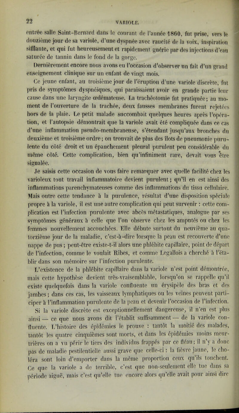 enti’6e sallo Saint-]?ernar(l dans lo conranl do rann6e 1860, fut prise, vers le douzieme jour de sa variole, d’line dyspii6e avec rauriu!! de la voix, inspiration sifllante, et qui fut heureusement et rapidemeni gu6rie par des injections d’eau satur<5e de tannin dans le fond de la gorge. Derni^rement encore nous avons eu I’occasion d’observer un fait d’un grand enseignement clinique sur un enfant de vingt mois. Ce jeune enfant, au troisieme jour de I’druplion d’une variole discrete, fnt pris de symptomes dyspndiqnes, qui paraissaient avoir en grande parlie lenr cause dans une laryngite ced6mateuse. La trach^otomie fut pratiqu6e; au mo- ment de I’ouverture de la tractive, deux fausses membranes furent rejetdes hors de la plaie. Le petit malade succombait quelques heures aprte Topcn-a- tion, et I’autopsie d6montrait que la variole avait et6 compliqu^e dans ce cas d’une inflammation pseudo-membraneuse, s’6tendant jusqu’aux bronches du deuxieme et troisieme ordre; on trouvait de plus des dots de pneumonie puru- lente du cole droit et un epanchement pleural purulent peu consid6rable dn meme c6t6. Cette complication, bien qu’infiniment rare, devait vons *elre signalee. Je saisis cette occasion de vous faire remarquer avec quelle facilite chez les varioleux tout travail inflammatoire devient purulent; qn’il en est ainsi des inflammations parenchymateuses comme des inflammations du tissu cellulaire. Mais outre cette tendance a la purulence, resultat d’une disposition speciale propre a la variole, il est line autre complication qui pent survenir : cette com- plication est I’infection purulente avec abc^s metastatiques, analogue par ses sympt6mes g6n6raux a celle que Ton observe chez les ampules ou chez les femmes nouvellement accouch6es. Elle d^bute surtout du neuvifeme au qua- torzieme jour de la maladie, c’est-a-dire lorsquc la peau est recouverte d’une nappe de pus; peut-etre existe-t-il alors une phl4bite capillaire, point de depart de I’infection, comme le voulait Ribes, et comme Legallois a cherch(5 a Leta- blir dans son m6moire sur I’infectioii purulente. L’existence de la phl6bite capillaire dans la variole n’est point d^montree, mais cette hypothese devient tres-vraisemblable, lorsqu’on se rappelle qu’il existe quelquefois dans la variole confluente un erysipele des bras et des jambes; dans ces cas, les vaisseaux lymphatiques ou les veines peuvent parli- ciper a I’inflammation purulente de la peau et devenir I’occasion de I’infection. Si la variole discrete est exceptionnellement dangereuse, il n’en est plus ainsi — ce que nous avons dit I’etablit suffisamment — de la variole con- fluente. L’histoire des Epidemics le prouve : tanlOt la moiti6 des malades, tantot les quatre cinquiemes sont morts, et dans les 6pid6inies moins meur- trieres on a vu pf'rir le tiers des indlvidus frappi^s par ce fl6au; il n’y a done pas de maladie pestilentielle anssi grave que celle-ci: la lievre jaune, le cbo- 16ra sont loin d’emporter dans la meme proportion cenx qu’ils tonchent. Ce que la variole a de terrible, e’est quo non-seulement ellc tue dans sa periode aiguii, mais e’est qn’elle tue encore alors (fu’clle avait pour ainsi dire