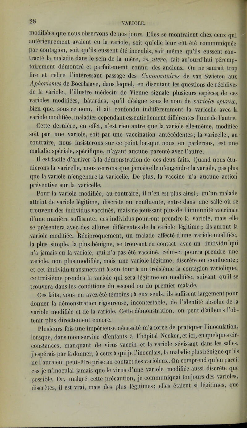 VARIOLE. niodiG6es que nous oJ3Scrvons dc nos jours. Elies se monlraient chez ceux qui a ant^rieiirement avaient eii la variole, soil qu’elle lour eut el6 coinrnuniquee 1 par contagion, soil qii’ils eussent 6le inoculis, soil rneme qu’ils eussent con- 1 tracts la inaladie dans le sein de la mere, m utero, fait aujourd’hui p6remp- 1 toirement d6montr6 et parfaitement connu des anciens. On ne saurait troj) I lire et relire I’int^ressant passage des Commentaires de van Swielen aux 1 Aphonsmes de Boerhaave, dans lequel, en discutant les questions de r6cidives ' de la variole, I’illustre medecin de Vienne signale plusieurs especes de ces varioles modifiees, batardes, qu’il d^signe sous le nom de variolce spurioe, bieii que, sous ce nom, il ait confondu indilT^remment la varicelle avec la j variole modifiee, maladies cependant essenliellement diff6rentes Tune de I’autre. Cette derniere, en elfet, n’est rien autre que la variole elle-meme, inodifi6e , soil par une variole, soit par uiie vaccination anl6c6dentes; la varicelle, au contraire, nous insisterons sur ce point lorsque nous en parlerons, est une : inaladie speciale, specifique, n’ayant aucune parent^ avec I’autre. II est facile d’arriver a la demonstration de ces deux faits. Quand nous etu- dierons la varicelle, nous verrons que jamais elle n’engeiidre la variole, pas plus que la variole n’engendre la varicelle. De plus, la vaccine n’a aucune action • preventive sur la varicelle. Pour la variole modifiee, au contraire, il n’en est plus ainsi; qu’un malade atteint de variole legitime, discrete ou confluente, entre dans une salle ou se trouvent des individus vaccines, mais nejouissant plusde rimmunite vaccinate d’une maniere suffisante, ces individus pourront prendre la variole, mais elle se presentera avec des allures differentes de la variole legitime ; ils auront la variole modifiee. Redproquement, un malade affecte d’une variole modifiee, la plus simple, la plus benigne, se trouvant en contact avec un iiidividu qui n’a jamais eu la variole, qui n’a pas ete vaccine, celui-ci pourra prendre une ^ variole, non plus modifiee, mais une variole legitime, discrete ou confluente; . et cel individu transmettant a son tour a un troisieme la contagion variolique, ce troisieme prendra la variole qui sera legitime ou modifiee, suivant qu’il se trouvera dans les conditions du second ou du premier malade. Ces faits, vous en avez ete temoins; a eux seuls, ils suffisent largement pour donner la demonstration rigoureuse, incontestable, de I’identite absolue de la variole modifiee et de la variole. Cette demonstration, on pent d ailleurs 1 ob- tenir plus directement encore. Plusieurs fois une imperieuse imcessite m’a force de pratiquer I’inoculation, lorsque, dans moil service d’enfants a I’hopital Necker, etici, enquelquescii- constances, manquant de virus vaccin et la variole sevissant dans les salles, j’esperais par la donner, a ceux a quije I’inoculais, la inaladie plus benigne qu ils ne rauraient peut-etre prise au contact des varioleux. On comprend qu en paieil cas je n’inoculai jamais que le virus d’une variole modifiee aussi disci ete quo possible. Or, malgre cette precaution, je communiquai toujours des varioles, discretes, il est vrai, mais des plus legitimes; elles etaieut si legitimes, que