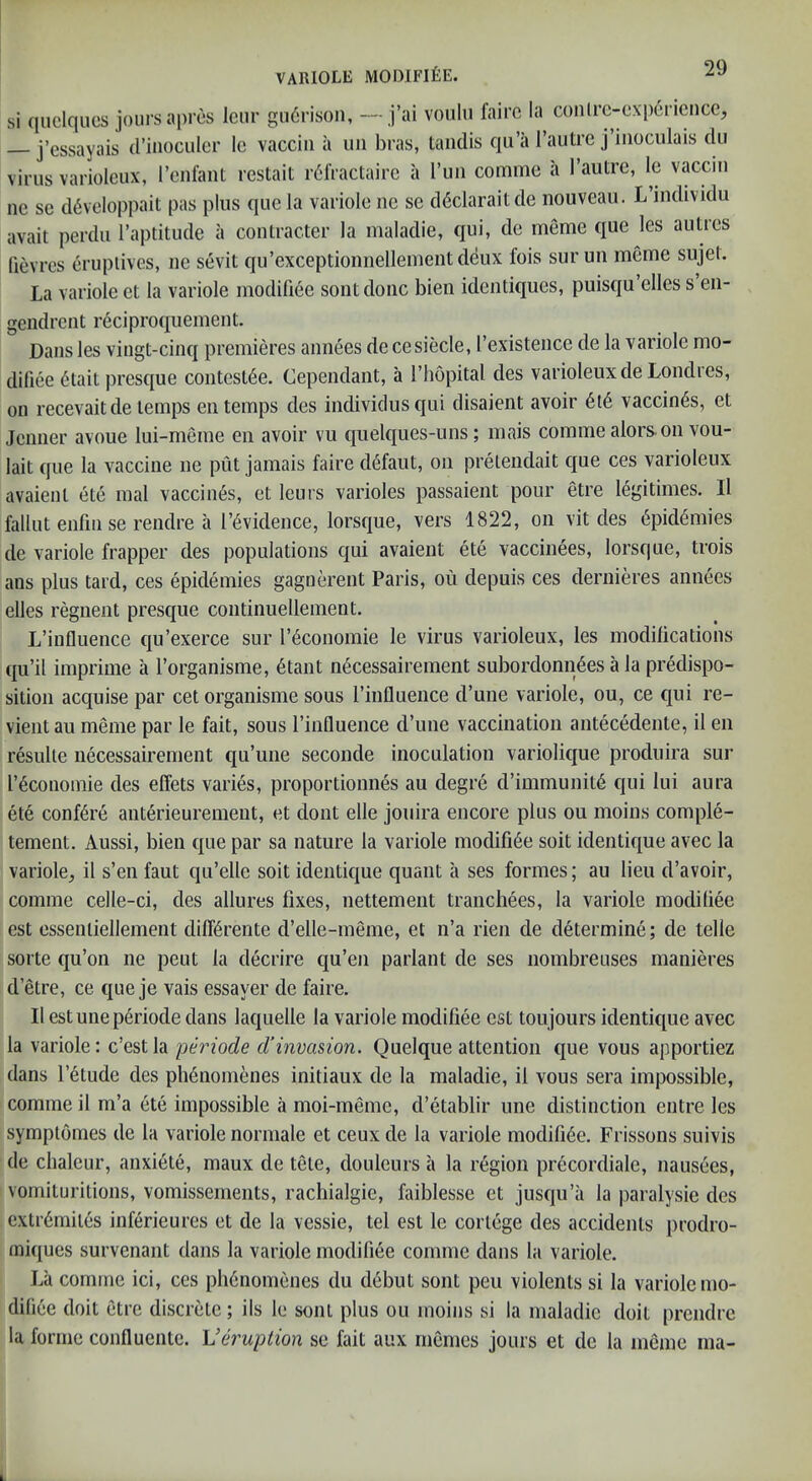 si quclqucs jours apros Icnr garrison, —j’ai voulu fairc la conlrc-cxpericncc, j’essayais (I’inoculer Ic vacciii a un bras, taiidis qii’a I’autre j’iiioculais du virus variolcux, rcnfant restait r61Vactairc a I’un comme a I’autre, le vacciii ne se d6veloppait pas plus quela variole nc se d6claraitde nouveau. L’individu avait perdu I’aptitude a contracter la maladie, qui, de meme que les autres (ievres erupiivcs, ne sevit qu’exceptionnelleinentdeux fois sur un meme sujeL La variole et la variole modifiee sont done bien identiques, puisqu’elles s en- gendrent reciproquement. Dans les vingt-cinq premieres annees de cesiecle, I’existence de la variole mo- difiee (^tail presque contest6e. Cependant, a I’liopital des varioleuxde Londres, on recevait de temps en temps des individusqui disaient avoir vaccines, et Jenner avoue lui-meme en avoir vu quelques-uns; mais comme alors on vou- lait que la vaccine ne put jamais faire defaut, on pretendait que ces varioleux avaienl ete inal vaccines, et leurs varioles passaient pour etre legitimes. Il fallut enfiii se rendre a r^vidence, lorsque, vers 1822, on vit des 6pkl4mies de variole frapper des populations qui avaient ete vaccinees, lorsque, trois ans plus tard, ces epidemies gagnerent Paris, on depuis ces dernieres annees elles regnent presque continuellement. L’influence qu’exerce sur I’^conomie le virus varioleux, les modilications qu’il imprime a I’organisme, 6tant n4cessairement subordonn6es a la predispo- sition acquise par cet organisme sous rinfluence d’une variole, ou, ce qui re- vient au meme par le fait, sous I’influence d’lme vaccination antecedente, il en resulte necessairement qu’une seconde inoculation variolique produira sur r^conomie des effets varies, proportionnes au degre d’immunit^ qui lui aura ete conf^re anterieuremeut, et dont elle jouira encore plus ou moins comple- tement. Aussi, bien que par sa nature la variole modifi6e soit identique avec la variole^ il s’en faut qu’elle soit identique quant a ses formes; au lieu d’avoir, comme celle-ci, des allures fixes, nettement tranchees, la variole modifiee est essenliellement dilKrente d’elle-meme, et n’a rien de determine; de telle sorte qu’on ne pent la decrire qu’en parlant de ses nombreuses manieres d’etre, ce que je vais essayer de faire. Il est unep6riode dans laquelle la variole modifiee est toujours identique avec la variole: c’estla periode d'invasion, Quelque attention que vous apportiez dans I’etude des ph6nomenes initiaux de la maladie, il vous sera impossible, comme il m’a ete impossible a moi-meme, d’etablir une distinction entre les symplomes de la variole normale et ceux de la variole modifi6e. Frissons suivis de chaleur, anxiete, inaux de tete, douleurs a la region precordiale, nausees, vomituritions, vomissements, rachialgie, faiblesse et jusqu’a la paralysie des extr6miles inferieures et de la vessie, tel est le cortege des accidents prodro- miques survenant dans la variole modifiee comme dans la variole. La comme ici, ces ph6nomenes du debut sont pen violents si la variole mo- difi(ie doit etre discrete; ils le sont plus ou moins si la maladie doit prendre la forme confluente. Veruption se fait aux rnemes jours et de la meme ma-