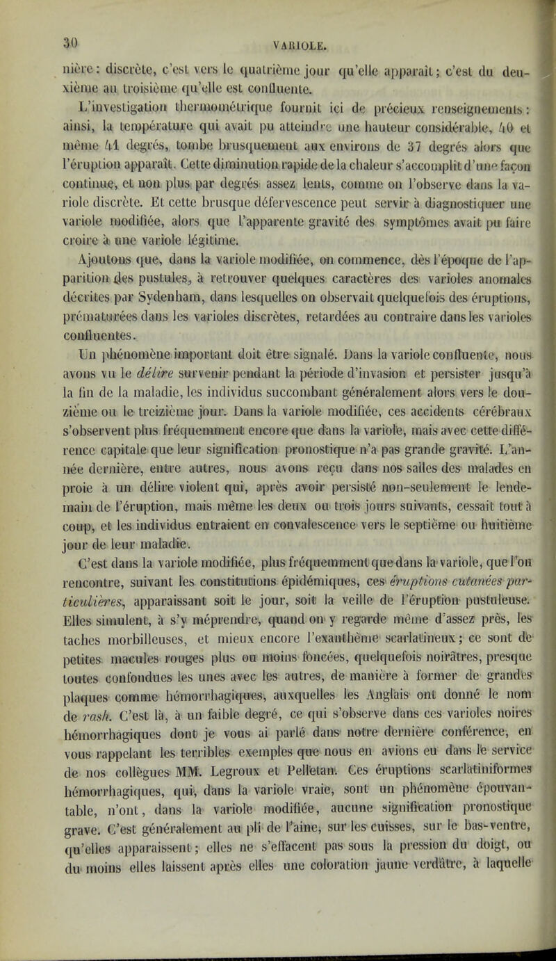 niore; cliscrelc, c’esL vers lo qualrieine jour qu’elle apparail; c’esl clu tleu- xienie au iroisicme qu’elle est conllueiite. L’iiivesligatiou thermoinelrique fouruit ici cle precieux reuseigiieiueiils: aiiisi, la lemperalure qui avail pu atleiiul' c uiie hauleur coiiskleral>le, /i0 el iiieine ki degres, tombe brusquemeut aux environs de 37 degres alors que I’eruplion apparait. Celle diminution rapide de la cbaleur s’accoinplit d’une facon continue, el non plus par degres assez lenls, comnie on I’observe dans la va- riolc discrete. El cette brusque defervescence peut servir a diagnostiquer une variole inodiliee, alors que rapparenle gravite des symptomes avail pu faire croire k tine variole Idgilime. Ajoutuus que, dans la variole inodiliee, t>n commence, ties I’epotjue de I’ap- parilion des puslules, a relrouver quelques caracteres des varioles anornales decriles par Sydenham, dans lesquelles on observail quelquel'ois des erupiions, prematurees dans les varioles discretes, retarcl6es au contraile dans les varioles conlluentes. Cii pbenomene important doit etre signale. Dans la varioleconlluentc, nous avons vu le delire survenir pendant la jaeriode d’invasion et persister jusqu’a la liii de la maladie, les individus succombant generalement alors vers le dou- zieme ou le treizieine jour. Dans la variole modifiee, ces accidents cerebraux s’observent plus fr^quemment encore que dims la variole, mais avec cette diffe- rence capitale que leur signification pronostique n’a pas grande gravite. I/an- nee derniere, entre autres, nous avons recu dans nos salles des malades en proic a un delire violent qui, apres avoir persist^ non-seulement le lende- main de I’eruption, mais meme les deux ou trois jours suivants, cessait tout a coup, et les individus entraient en convalescence vers le septieme ou huitieme jour de leur maladie. C’est dans la variole modifiee, plus frequemment que dans la variole, que Ton rencontre, suivant les constitutions epidemiques, ces' eruptions cutanees par- ticulieres^ apparaissant soit le jour, soit la veille de I’eruption pustuleuse. Elies siniulenC, a s’y meprendre, quand on y regarde meme d’assez pres, les taches morbilleuses, et mieux encore rexantheme scarlatineux; ce sont de- pelites macules rouges plus ou moins foneoes, quelquefois noiralres, presque loutes conlbndues les unes avec les autres, de maniere a former de grand'es plaques comme hemorrbagiques, auxquelles les Anglais ont donne le nom de rash. C’est la, a un faible degib, ce qui s’observe dans ces varioles noires Minorrhagiques dont je vous ai parle dans notre derniere conlbrence, en vous rappelant les terribles exemples que nous en avions eu dans I'e service de nos collegues MM. Legroux et Pelletan. Ces eruptions scarlatiniformes h6morrhagiques, qui, dans la variole vraie, sont un phenom^ne epoiivan- table, n’ont, dans la variole modifi6e, aucune signification pronostique grave. C’est generalement au pli de I’aine, sur les- cuisses, sur le bus-ventre, qu’elles apparaissent; elles ne s’ellacent pas sous la pression du doigt, ou du moins elles laissent apres elles une coloration jaune vcrdulTc, a laquelle