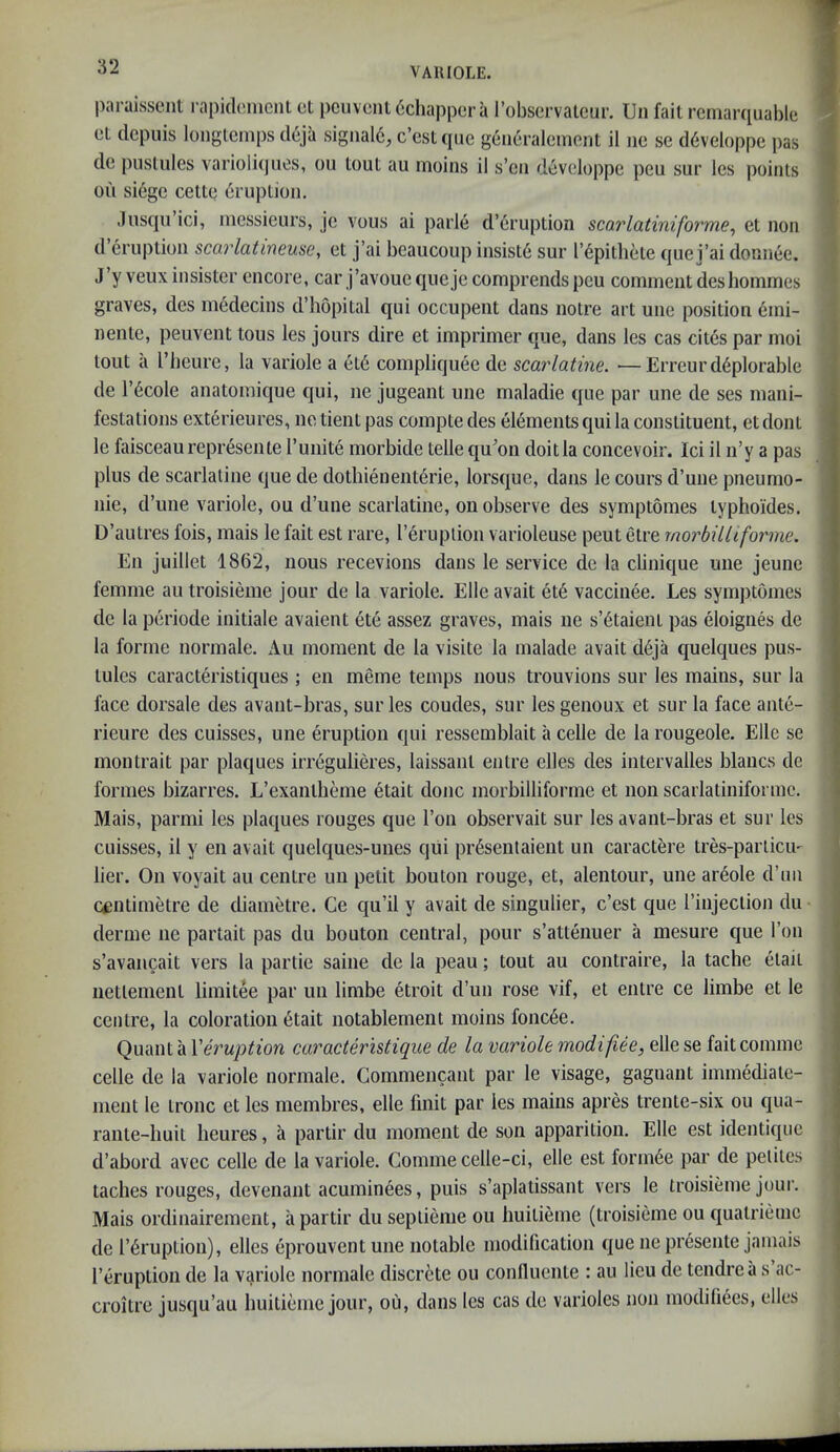 paraissent rapidenienl el pcuvenldchappera robscrvatcur. Un fail rernarquable el depuis longlcmps deja sigiiaI6, c’esUpic geiieralemonl il ne se d6veloppe pas de puslules varioliqiios, ou loul au moins il s’en devcioppe peu sur les |)oints ou siege celle druplioii. .lusqii ici, messieurs, je vous ai parle d’6ruplion sea?latiniforme, el non d eruplioii scorlatineuse, el j’ai beaucoup insisl6 sur I’epilhele quei’ai donnee. J’y veuxinsisler encore, car j’avouequejccomprendspcu comment deshommes graves, des medecins d’hopital qui occupent dans noire art une position emi- nenle, peuvent tons les jours dire el imprimer que, dans les cas cites par moi lout a riieure, la variole a el6 compliquee de scarlatine. —Erreurd6plorable de l’6cole anatomique qui, ne jugeant une maladie que par une de ses mani- festations exterieures, ne tienl pas compte des elements qui la constituent, et dont le faisceau represente I’unite morbide telle qu^on doit la concevoir. Ici il n’y a pas plus de scarlatine que de dothienent^rie, lorsque, dans le cours d’une pneumo- nie, d’une variole, ou d’une scarlatine, on observe des symptomes lyphoides. D’autres fois, mais le fait est rare, I’eruplion varioleuse pent etre morbilliforme. En juillet 1862, nous recevions dans le service de la clinique une jeune femme au troisieme jour de la variole, Elle avail et6 vaccinee. Les sym])tomes de la periode initiale avaient ete assez graves, mais ne s’6taient pas eloignes de la forme normale. Au moment de la visile la malade avail d6ja quelques pus- tules caracteristiques ; en meme temps nous trouvions sur les mains, sur la face dorsale des avant-bras, sur les coudes, sur lesgenoux et sur la face ante- rieure des cuisses, une eruption qui ressemblait a celle de la rougeole. Elle se montrait par plaques irr^gulieres, laissanl entre elles des intervalles blaiics de formes bizarres. L’exanlheme etait dojic morbilliforme et non scarlatiniformc. Mais, parmi les plaques rouges que Ton observait sur les avant-bras et sur les cuisses, il y en avail quelques-unes qiii pr^sentaient un caractere tres-partiem lier. On voyait au centre un petit bouton rouge, et, alentour, une ar^ole d’uii centimetre de diametre. Ge qu’il y avail de singulier, e’est que I’injeclion du derme ne partait pas du bouton central, pour s’atteiiuer a mesure que Ton s’avancait vers la partie saine de la peau; tout au contraire, la tache etait nettemenl limitee par un limbe etroit d’un rose vif, et entre ce limbe et le centre, la coloration 6tait notablement moins fonc6e. Quant a Veruption caracter'iUique de la variole modi flee, elle se faitcomme celle de la variole normale. Commencant par le visage, gagnant immedialc- ment le tronc et les membres, elle fmit par les mains apres trente-six ou qua- rante-liuit heures, a partir du moment de son apparition. Elle est identique d’abord avec celle de la variole. Commecelle-ci, elle est form6e par de petiles laches rouges, devenant acuminees, puis s’aplatissant vers le troisieme jour. Mais ordinairement, a partir duseptieme ou Imltieme (troisieme ou qualrieme de r^ruption), elles eprouvent une notable modification que ne presente jamais I’eruplion de la variole normale discrete ou conlluente : au lieu de tendrea s ac- croitre jusqu’au buitieme jour, ou, dans les cas de varioles non modifiees, elles