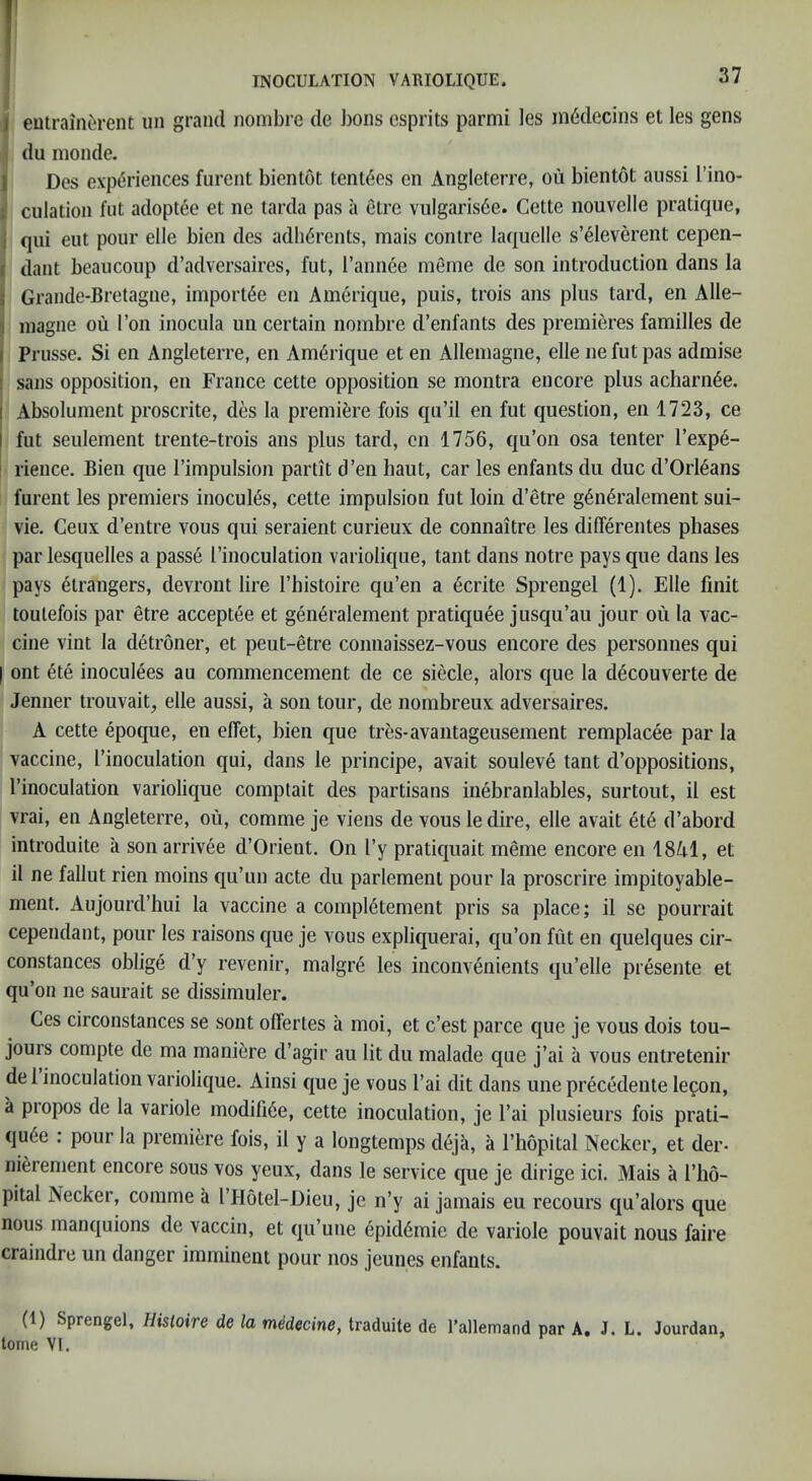 5 ) eutrain^rent un grand nombre de bons esprits parmi les inMccins et les gens i du nionde. I Dos experiences furent bientot tent(5es en Angleterre, ou bientot aiissi I’ino- I dilation flit adoptde et ne tarda pas a etre viilgaris^e. Cette nouvelle pratique, i qui eiit pour elle bien des adherents, mais conire laquelle s’eleverent cepen- dant beaiicoup d’adversaires, fut, I’annee meme de son introduction dans la Grande-Bretagne, iniport^e en Amerique, puis, trois ans plus tard, en Alle- inagne ou Ton inocula un certain nombre d’enfants des premieres families de i Prusse. Si en Angleterre, en Amerique et en Allemagne, elle ne fut pas admise ( sans opposition, en France cette opposition se montra encore plus acharn^e. j Absolument proscrite, des la premiere fois qu’il en fut question, en 1723, ce I fut seiilement trente-trois ans plus tard, en 1756, qu’on osa tenter I’expe- ' rience. Bien que I’impulsion partit d’en haut, car les enfants du due d’Orleans furent les premiers inocul^s, cette impulsion fut loin d’etre g^n^ralement sui- vie. Ceux d’entre vous qui seraient curieux de connaitre les dilferentes phases par lesquelles a passe I’inoculation variolique, taut dans notre pays que dans les pays etrangers, devront lire I’histoire qu’en a ecrite Sprengel (1). Elle finit toulefois par etre acceptee et generalement pratiquee jusqu’au jour ou la vac- cine vint la detroner, et peut-etre connaissez-vous encore des personnes qui I ont 6te inoculees au commencement de ce siecle, alors que la d^couverte de Jenner trouvait, elle aussi, a son tour, de nombreux adversaires. A cette epoque, en effet, bien que tres-avantageusement remplacee par la vaccine, I’inoculation qui, dans le principe, avait souleve tant d’oppositions, I’inoculation variolique comptait des partisans inebranlables, surtout, il est vrai, en Angleterre, ou, comme je viens de vous le dire, elle avait et6 d’abord introduite a sonarrivee d’Orient. On I’y pratiquait meme encore en 1841, et il ne fallut rien moins qu’un acte du parlement pour la proscrire impitoyable- ment. Aujourd’hui la vaccine a compl6tement pris sa place; il se pourrait cependant, pour les raisons que je vous expliquerai, qu’on fut en quelques cir- constances oblige d’y revenir, malgre les inconvenients qu’elle presente et qu’on ne saurait se dissimuler. Ces circonstances se sont offertes a moi, et e’est parce que je vous dois tou- jours compte de ma mani6re d’agir au lit du malade que j’ai a vous entretenir de 1 inoculation variolique. Ainsi que je vous I’ai dit dans une precedente le^on, a propos de la variole modifi6e, cette inoculation, je I’ai plusieurs fois prati- qu6e : pour la premiere fois, il y a longtemps deja, a I’hopital Necker, et der- ni^rement encore sous vos yeux, dans le service que je dirige ici. Mais a I’ho- pital Necker, comme a I’Hotel-Dieu, je n’y ai jamais eu recours qu’alors que nous manquions de vaccin, et qu’une epkl6mie de variole pouvait nous faire craindre un danger imminent pour nos jeunes enfants. (1) Sprengel, Histoire de la m^decine, traduite de Tallemand par A, J. L. Jourdan, tome VI.