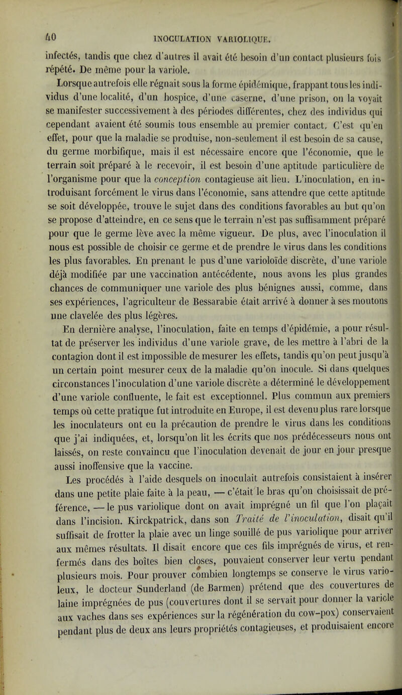 infect^s, tandis que cliez d’aulres il avail 6l6 besoin d’un contact plusieurs fois r6pet6. De rnenie pour la variole. Lorsquc autrefois elle reguait sous la forme epid6ini(jue, frappant tous les indi- T vidus d’une locality, d’un hospice, d’uno caserne, d’une prison, on la voyait ^ se manifester successivement a des periodes differenles, chez des individus qui cependant avaient ete soumis tous ensemble au premier contact, C’est qu’eii eflet, pour que la maladie se produise, non-seulement il est besoin de sa cause, dll germe morbifique, mais il est necessaire encore que I’^conornie, que le terrain soil prepare h le recevoir, il est besoin d’une aptitude parliculifere de I’organisme pour que la conception contagieuse ait lieu. L’inoculation, en in- ; troduisant forcement le virus dans I’dconomie, sans attendre que cettc aptitude se soil d6veloppee, trouve le sujet dans des conditions favorables au but qu’on se propose d’atteindre, en ce sens que le terrain n’est pas suCGsamment pr^jiare pour que le germe leve avec la meme vigueur. De plus, avec I’inoculalion il nous est possible de cboisir ce germe et de prendre le virus dans les conditions les plus favorables. En prenant le pus d’une varioloide discrete, d’une variole deja modifiee par une vaccination antecedente, nous avons les plus grandes chances de communiquer une variole des plus benignes aussi, comme, dans ses experiences, I’agriculteur de Bessarabie etait arrive a donner a ses moutons une clavel4e des plus legeres. En derniere analyse, I’inoculation, faite en temps d’^pidemie, a pour resul- tat de preserver les individus d’une variole grave, de les mettre a I’abri de la contagion dontil est impossible de mesurer les effets, tandis qu’on peutjusqu’a un certain point mesurer ceux de la maladie qu’oii inocule. Si dans quelques circonstances I’inoculation d’une variole discrete a determine le developpement d’une variole confluente, le fait est exceptionnel. Plus commuii aux premiers temps ou cette pratique fut introduite en Europe, il est devenu plus rare lorsque les inoculateurs ont eu la precaution de prendre le virus dans les conditions que j’ai indiqu6es, et, lorsqu’on lit les ecrits que nos pr6d6cesseurs nous ont , laisses, on reste convaincu que I’inoculation devenait de jour en jour presque aussi inoffensive que la vaccine. Les proc6des a I’aide desquels on inoculait autrefois consistaient a insurer dans une petite plaie faite a la peau, — c’etait le bras qu’on choisissait de pre- ference, — le pus variolique dont on avail impr6gne im fil que 1 on pla^ait dans I’incision. Kirckpalrick, dans son Traite de Vinoculation, disait qu’il suffisait de frotter la plaie avec un linge souille de pus variolique pour arriver aux memes resultats. 11 disait encore que ces fils impregiies de virus, et ren- ferm6s dans des boites bien closes, pouvaieut conserve!' leur vertu pendant plusieurs mois. Pour prouver combien longtemps se conserve le virus vario- leux, le docteur Sunderland (de Barmen) pretend que des couveituies de ^ laine impr6gnees de pus (couveriures dont il se servait pour donner la variole aux vaches dans ses experiences surla regeneration du cow-pox) conservaieiit pendant plus de deux ans leurs proprieies contagieuses, et produisaient encore