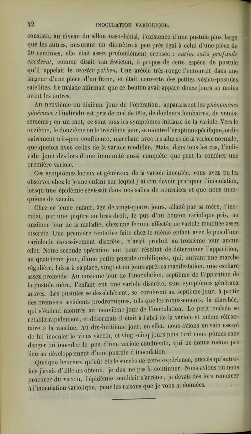 ^2 constata, au niveau du sillon naso-labial, [’existence d’une pustule plus large cjiie les autres, mesurant un diametre a peu prt;s 6gal a celui d’une piece de 20 centimes, elle 6tait assez profond6ment creusee : cutim satis profunde exederaty conime disait van Swieten, h propos de cette espece de pustule qu’il appelait le master pokken. line ardole tres-rouge I’entourait dans une largeur d’une piece d’un franc, et 6tait couverte des petites vesiro-puslules satellites. Le malade affirmait quece bouton avaitapparu douze jours au inoins avant les autres. Au neuvieme ou dixi^me jour de l’op6ration, apparaissent les phenomenes generaux: I’individu est pris de mal de tete, de douleurs lombaires, de vomis- sements; en un mot, ce sont tons les symptomes initiaux de la variole. Vers le onzieme, le douzieme ou le treizieme jour, se montre I’eruption sp6cifique, ordi- iiairement tres-peu confluente, marchant avec les allures de la variole normale, t[uelquefois avec cedes de la variole modifiee. Mais, dans tons les cas, I’indi- vidu jouit des lors d’une immunite aussi complete que pent la conf6rer une premiere variole. Ges symptomes locaux et generaux de la variole inoculee, vous avez pu les observer chez le jeune enfant sur lequel j’ai cru devoir pratiquer I’inoculation, lorsqu’une 6pidemie sevissait dans nos salles de nourrices et que nous man- quions de vaccin. Chez ce jeune enfant, ag6 de vingt-quatre jours, allaite par sa mere, j’ino- culai, par une piqure au bras droit, le pus d’un bouton variolique pris, au onzieme jour de la maladie, chez une femme affectee de variole modifi6e assez discrete. Une premiere tentative faite chez le meme enfant avec le pus d’une varioloide excessivement discrete, n’avait produit au troisieme jour aucun effet. Notre seconde operation eut pour resultat de determiner I’apparition, au quatrieme jour, d’une petite pustule ombiliquee, qui, suivant une marche l eguliere, laissa a sa place, vingt et un jours apres sa manifestation, une eschare assez profonde. Au onzieme jour de I’inoculation, septieme de I’apparition de la pustule mere, I’enfant eut une variole discrete, sans symptomes g^n^raux graves. Les pustules se dess6cherent, se cornerent au septieme jour, a partii des premiers accidents prodromiques, tels que les vomissements, la diaiihee^ qui s’etaient montr^s au neuvieme jour de I’inoculation. Le petit malade se retablit rapidement, et desormais il 6tait a 1 abri de la vaiiole et meme lefiac- taire a la vaccine. Au dix-huitieme jour, en elfet, nous avions envain essay6 de lui inoculer le virus vaccin, et vingt-ci'nq jours plus tard nous pumes sans danger lui inoculer le pus d’une variole confluente, qui ne donna meme pas lieu au developpement d’une pustule d’inoculation. Quelque heureux qu’eut 6tele succes de cette experience, succes qu’autre- fois j’avais d’aillcurs obtenu, je dus ne pas la continuer. Nous avions pu nous procurer du vaccin, l’epid6mie semblait s’arreter, je devais des lors renoncer a I’inoculatiou variolique, pour les raisons que je vous ai donn6es. 1 < 1