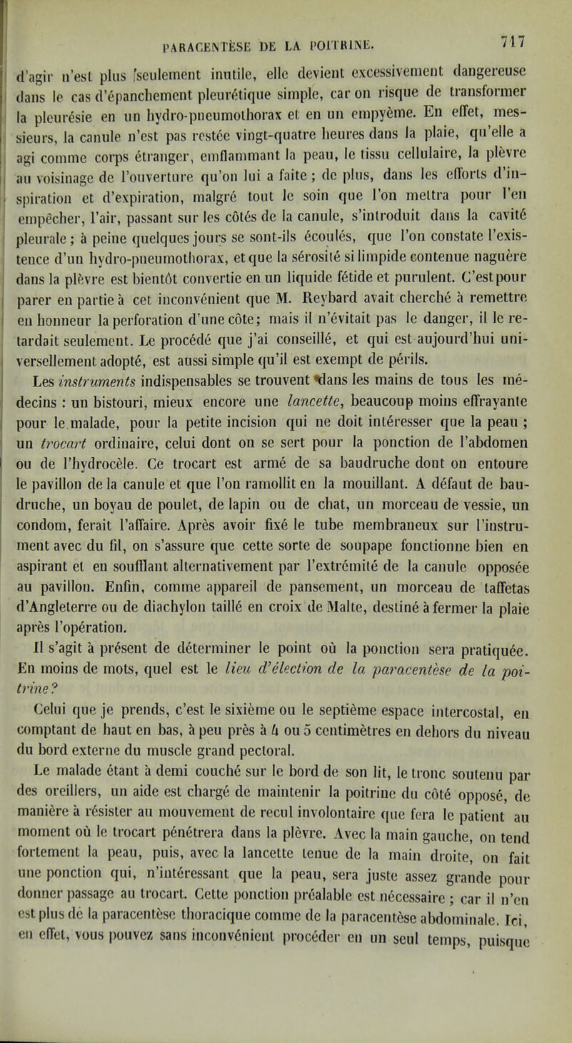 d’agir ii’esl plus 'senlenient inutile, elle devient excessivenient dangereuse dans le cas d’epanchement pleurelique simple, car on risque de transtormer la pleuresie en un hydro-pneumolhorax et en un empyeme. En elTet, mes- sieurs, la canule n’est pas rcstce vingt-quatre lieures dans la plaie, qu’elle a agi conime corps 6ti'anger, emflanimant la peau, le tissu cellulaiie, la plevre ] au voisinage de ronverture qu’on lui a faite; do plus, dans les ellorls d’in- ^ spiration et d’expiration, malgre tout le soin que Ton meltra pour Ten empeclier, I’air, passant sur les c6l6s de la canule, s’inlroduit dans la cavit6 pleurale; a peine quelques jours se sont-ils ecoules, que Ton constate I’exis- tence d’un hydro-pneumothorax, etque la s^rosite silimpide contenue naguere dans la plfevre est bient6t convertie en iin liquide fetide et purulent. C’estpour parer en partie a cet inconvenient que M. Reybard avait cberche a remettre en bonneur la perforation d’unecote; mais il n’evitait pas le danger, il le re- lardait seulement. Le precede c|ue j’ai conseill^, et qui est aujourd’hui uni- versellement adopte, est anssi simple qu’il est exempt de perils. Les instruments indispensables se trouvent ^lans les mains de tous les me- decins : un bistouri, mieux encore une lancette, beaucoup moins eflfrayante pour le malade, pour la petite incision qui ne doit interesser que la peau ; un trocart ordinaire, celui dont on se sert pour la ponction de I’abdomen I ou de I’hydrocele. Ce trocart est arme de sa baudruche dont on entoure le pavilion de la canule et que Ton ramollit en la mouillant. A d^faut de bau- druche, un boyau de poulet, de lapin ou de chat, un morceau de vessie, un condom, ferait raffaire. Apres avoir fixe le tube membraneux sur I’instru- ment avec du fil, on s’assure que cette sorte de soupape fonctionne bien en aspirant el en soufflant alternativement par rextrcmile de la canule opposce au pavilion. Enfm, comme appareil de pansemenl, un morceau de taffetas d’Angleterre ou de diachylon taill6 en croix de Make, destine a fermer la plaie apres Top^ration. Il s’agit a present de determiner le point ou la ponction sera pratiquee. En moins de mots, quel est le lieu d’dection de la paracentese de la poi- trine ? Celui que je prends, c’est le sixieme ou le septieme espace intercostal, en comptant de haul en has, h peu pres a ou 5 centimetres en dehors du niveau du bord exteriie du muscle grand pectoral. Le malade etant il denii couche sur le bord de son lit, le Ironc soutenu par des oreillers, un aide est charge de maintenir la poitrine du cote oppose, de maniere a rdsister au mouvement de recul involontaire que fera le patient au moment ou le trocart pen6trera dans la plevre. Avec la main gauche, on tend fortement la peau, puis, avec la lancette lenue de la main droite, on fait une ponction qui, n’interessant que la peau, sera juste assez grande pour donner passage au trocart. Cette ponction prealable est neccssaire ; car il n’en est plus de la paracentese thoracique comme de la paracentese abdominale. Tci, en effel, vous jwuvez sans inconvenient proceder en un seui temps, puisquc