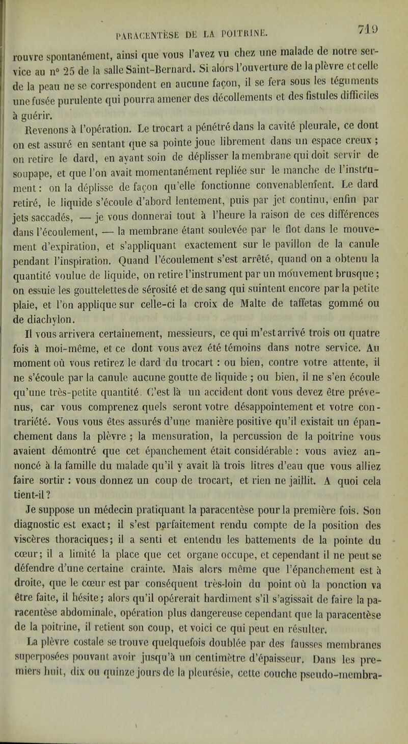 1 719 PAi'.ACIiNTiiSt: 1)E LA POITiUNi:. rouvrc sponlanement, ainsi qiie vous I’avez vu chez une malade dc noire ser- : vice an 25 de la salle Saint-Bernard. Si alors I’ouverture de laplfcvre etcelle de la peaii ne se correspondent en auciine facon, il se fera sous les teguments iinefusde purulente qui pourra ainener des decollemenls et des fistules difTiciles h gu6rir. Revenons h l’op6ration. Le trocart a peiietre dans la cavil6 pleurale, ce dont ; on est assin’6 en sentant qiie sa pointe joue librement dans iin espace creux ; ' on retire le dard, en ayant soin de d6plisser la membrane qui doit servir de soupape, et que I’on avail momentan^ment repliee sur le manche de 1 instru- i ment: on la deplisse de facon qu’elle fonctionne convenablem'ent. Le dard j relii’6, le liquide s’^coule d’abord lentement, puis par jet continu, enfin par ' jets saccad^s, — je vous donnerai tout a I’heure la raison de ces differences i dans recoulemenl, — la membrane 6tant soulevee par le flot dans le mouve- ' ment d’expiration, et s’appliquant exactement sur le pavilion de la canule : pendant I’inspiration. Quand I’ecoulement s’est arrele, quand on a obtenu la : quantile voulue de liquide, on retire I’instrumeiit par un mouvement brusque; i on essuie les gouttelettesde serosite et de sang qui suintenl encore par la petite ' plaie, et I’on applique sur celle-ci la croix de Malte de taffetas gomm§ ou ; de diachylon. ! II vous arrivera certainement, messieurs, ce qui m’est arrive trois ou quatre ' fois a moi-meme, et ce dont vous avez 6te temoins dans notre service. Au moment ou vous retirez le dard du trocart: ou bien, contre votre attente, il ' ne s’6coule par la canule aucune goutte de liquide ; ou bien, il ne s’eii ^coule qu’uue tres-pelite quantity. C’est la un accident dont vous devez etre preve- nus, car vous comprenez quels seront votre d^sappoinlement et votre con- trariete. Vous vous 6tes assures d’une maniere positive qu’il existait un (5pan- chement dans la plevre ; la mensuration, la percussion de la poitrine vous avaient d6montre que cet epanchement 6tait considerable : vous aviez an- nonce a la famille du malade qu’il y avait la trois litres d’eau que vous alliez faire sortir : vous donnez un coup de trocart, et rien ne jaillit. A quoi cela tient-il ? Je suppose un medecin pratiquant la paracentese pour la premiere fois. Son diagnostic est exact; il s’est parfaitement rendu compte de la position des viscferes thoraciques; il a senti et enlendu les battements de la pointe du cceur; il a limil6 la place que cet organe occupe, et cependant il ne pent se d6fendre d’une certaine crainte. Mais alors meme que I’^panchement est a droite, que le cceur est par consequent tres-loin du point ou la ponction va etre faite, il h6site; alors qu’il op^rerait hardiment s’il s’agissait de faire la pa- racentese abdominale, operation plus dangereuse cependant qne la paracentese de la poitrine, il retient son coup, et void ce qui peut en resulter. La plevre costale se tronve quelquefois doubiee par des fausses membranes siq)erpo.secs pouvant avoir jusqii’h un centimetre d’epaisseur. Dans les pre- miers liuil, dix ou quinze jours do la pletiresie, cctte couche pseudo-membra- \