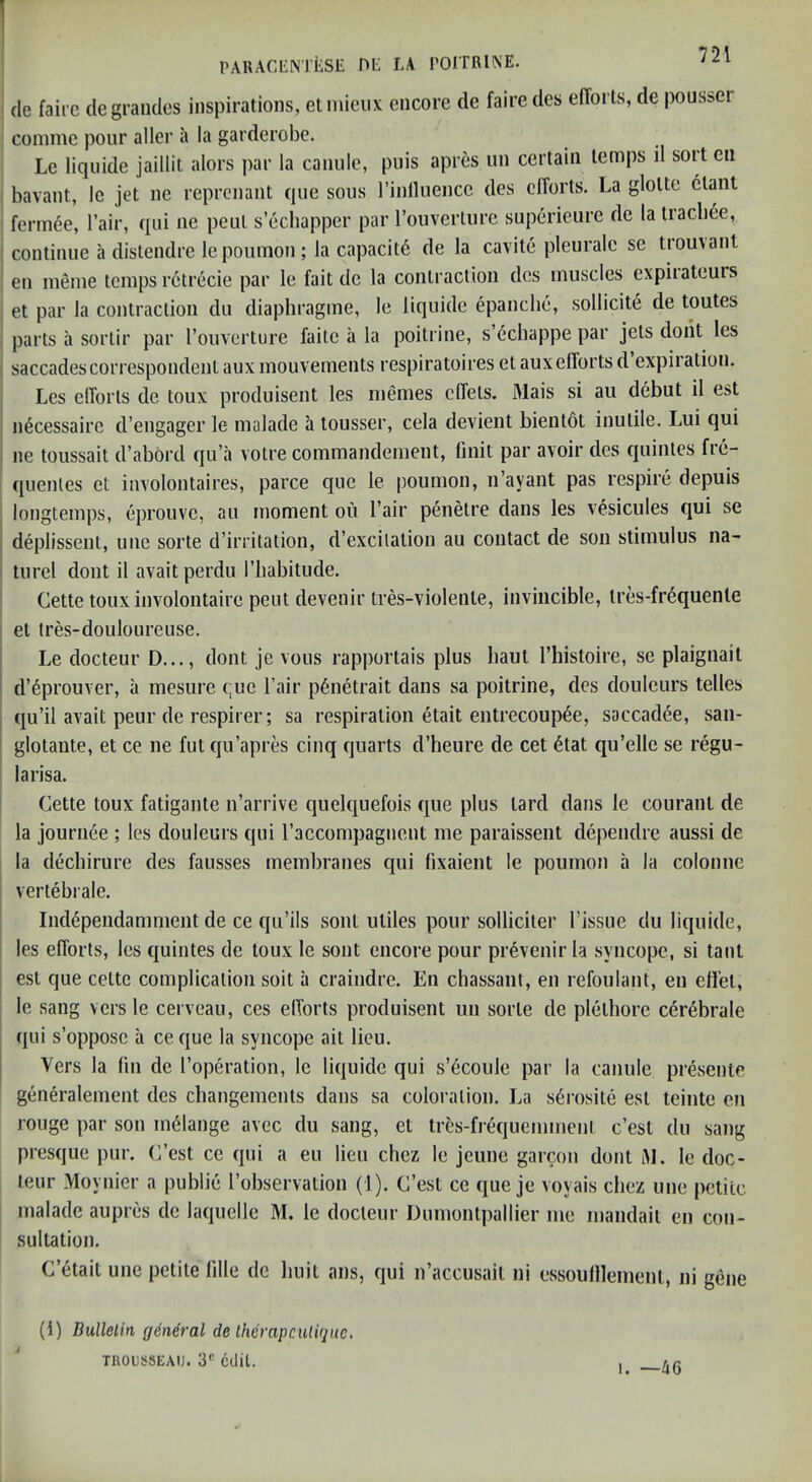 cle faii e degraiules inspirations, elinicux encore de faire des efforts, de pous&er conime pour aller a la garderobe. Le liqiiide jaillit alors par la canule, puis apres un certain temps il sort en bavant, Ic jet ne reprenant que sous rinlluence des efforts. La glotte etant fermee, I’air, qui ne peut s’ecbapper par I’ouverture superieure de la tracbee, continue a distendre lepouiTion; la capacity de la cavite pleurale se tromanl en inenie temps retrecie par le fait de la contraction des muscles expiiateuis et par la contraction du diaphragme, le liquide epanche, sollicit6 de toutes parts il sorlir par Touverture faite a la poitrine, s’dchappe par jets dont les saccadescorrespondent aux mouvements respiratoires et auxefforts d expiration. Les efforts de toux produisent les nienies cffets. Mais si au debut il est n6cessaire d’engager le malade a tousser, cela devient bientdt inutile. Lui qui ne toussait d’abord qu’a votre commandenient, linit par avoir des quinles fre- quenles et involontaires, parce que le poumon, n’ayant pas respire depuis longtemps, eprouve, au moment ou I’air penetre dans les vesicules qui se deplissent, une sorte d’irritation, d’excilalion au contact de son stimulus na- turel dont il avait perdu I’liabitude. Cette toux involontaire peut devenir tres-violenle, invincible, tres-fr6quente et Ires-douloLireuse. Le docteur D..., dont je vous rapportais plus baut I’liistoire, se plaignait d’dprouver, a mesure t;ue Fair p6netrait dans sa poitrine, des douleurs telles qu’il avait peur de respirer; sa respiration etait entrecoup^e, saccadee, saii- glotante, et ce ne fut qu’apres cinq quarts d’heure de cet 6tat qu’elle se regu- larisa. Cette toux fatigante n’arrive quelquefois que plus tard dans le couranl de la jourii6e ; les douleurs qui raccompagnent me paraisseiit dependre aussi de la dechirure des fausses membranes qui fixaient le poumon a la colonne vertebrale. Independamment de ce qu’ils sont utiles pour solliciter I’issue du liquide, les efforts, les quintes de toux le sont encore pour pr6venir la syncope, si taut est que cettc complication soit a craindre. En chassaiit, en refoulant, en cHiel, le sang versle cerveau, ces efforts produisent un sorte de plethorc cdr^brale (jui s’oppose il ce que la syncope ait lieu. Vers la fin de I’operation, le liquide qui s’^coule par la canule presente generalement des changements dans sa coloration. La s^rosite est teinte en rouge par son melange avec du sang, et tres-frequemment c’esl du sang presque pur. C’est ce qui a eu lieu chez le jeune garcon dont iM. le doc- leur Moynier a public I’observation (1). C’est ce que je voyais chez une petite malade aupres de laquelle M. le docteur Dumontpallier me mandait en con- sultation. C’etait une petite fille de buit ans, qui n’accusail ni essoullleinent, ni gene (1) Bullelin g6neral de Iherapcutiquc, TROUSSEAU. 3'' edit. 1. —46