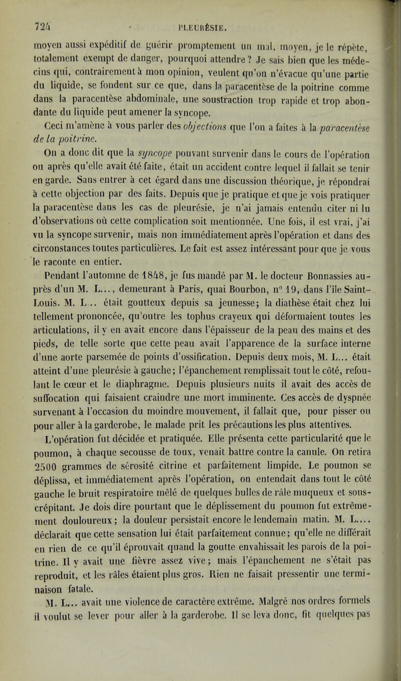 inoyeii aussi cxpcditif de guerir promptenieni im mal, moyen, je le repote, totalement exempt de danger, pourquoi attendre ? Je sais bieii que les mede- cins qiii, coiitraircmeiit a iiioii opinion, veulent qn oii n’evacue qu’une partie du liqiiide, se londent sur ce que, dans la paracentfese de la poitrine comine dans la paracentese abdominale, une soustraction trop rapide et trop abon- dante du liquide peut amener la syncope. Ceci m’amene a vous parler des objections que Ton a faites a la paracentese de la poitrine. On a done dit que la syncope pouvani survenir dans le cours de I’operation oil apres qu’ellc avail (5te faite, etait un accident contre lequel il fallait se tenir en garde. Sans entrer a cet egard dans une discussion th6orique, je rdpondrai h cette objection par des fails. Depuis que je pratique etqueje vois pratiquer la paracentese dans les cas de pleur6sie, je n’ai jamais entendu citer ni lu d’observations ou cette complication soil mentionnee. Une fois, il est vrai, j’ai vu la syncope survenir, mais non imm^diatement apres I’opfiralion et dans des circonstances toutes particulieres. Le fait est assez interessant pour que je vous le raconte en entier. Pendant rautomne de 1848, je fiis mande par M. le docteur Bonnassies au- prfes d’un M. L..., demeurant a Paris, quai Bourbon, n 19, dans I’ile Saint- Louis. M. L .. etait goutteux depuis sa jeiinesse; la diathese etait chez lui tellement prononcee, qu’outre les topbus crayeux qui d^formaient toutes les articulations, il y en avail encore dans I’epaisseur de la peau des mains et des pieds, de telle sorte que cette peau avail I’apparence de la surface interne d’une aorte parsem6e de points d’ossification. Depuis deux mois, M. L... 6tait atteint d’une pleur^sie a gauebe; repanchement remplissait tout le cote, refou- lant le coeur et le diaphragme. Depuis plusieurs units il avail des acces de suffocation qui faisaient craindre une mort imminente. Ges acces de dyspnee survenant a I’occasion du moindre mouvement, il fallait que, pour pisser ou pour aller a la garderobe, le malade prit les precautions les plus altentives. L’operation fut d^cidee et pratiqu6e. Elle pr6senta cette particularite que le pouinon, a chaque secousse de toux, venait battre contre la canule. On retira 2500 grammes de serosite citrine et parfaitement limpide. Le poumon se d6plissa, et immedialcment apres I’operation, on entendait dans tout le c6t6 gauche le bruit respiratoire mele de quelques bullcs de rale inuqueux et sous- crdpilant. Je dois dire pourtant que le deplissement du poumon fut extreme- ment douloureux; la douleur persistait encore le lendemain matin. M. L.... declarait que cette sensation lui 6tait parfaitement connue; qu’elle ne differait en rien de ce qu’il 6prouvait quand la goutte envahissait les parois de la poi- trine. Il y avail une lievre assez vive; mais repanchement ne s’etait pas reproduit, et les rales iStaient plus gros. Rien ne faisait pressentir une termi- naison fatale. M. L... avail une violence de caractere extreme. Malgre nos ordres formels il voulut se lever pour aller a la garderobe. II se leva done, fit quelques pas