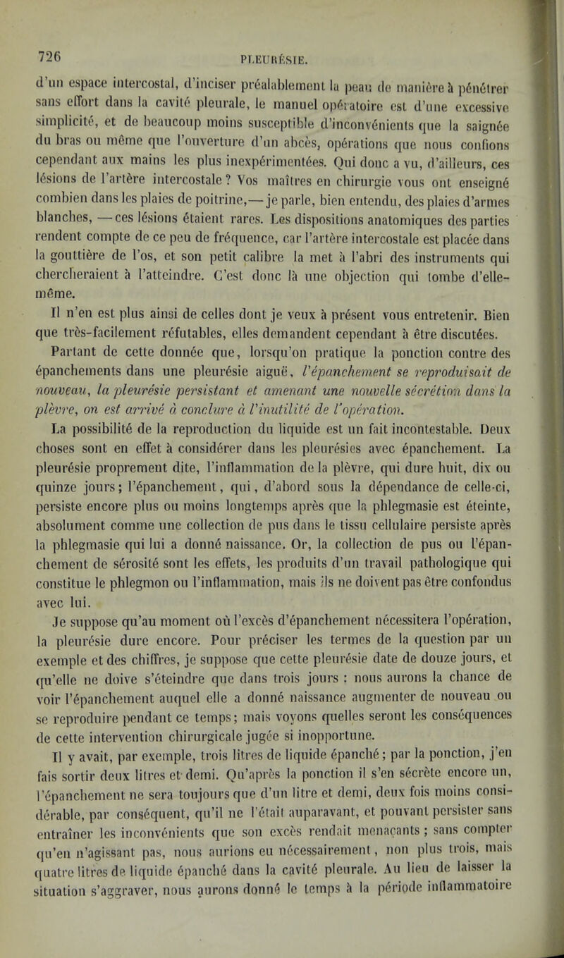 PLEU[»f;S[E. d un espace intercostal, diiiciser pr6alal)leinent la ])eav. do rnaiiid'reh pdnetrer sails elToit dans la cavito jileurale, le manuel opdiatoire cst d'line excessive siniplicite, et de lieaiicoiip inoins susceptible d’inconvdnients (jue la saignde du bras ou nifime rpie I onvertiire d’nn abces, opdrations quo nous confions cependant aux mains les plus inexpdrimentdes. Qui done a vu, d’ailleurs, ces Idsions de I’artdre intercostale ? Vos maitres en chirurgie vous out enseignd conibien dans les plaies de poitrine,—je parle, bien entendu, des plaies d’armes blanches, —ces Idsions dtaient rares. Les dispositions anatomiques des parties rendent compte de ce peu de frequence, car I’artdre intercostale est placee dans la gouttiere de I’os, et son petit calibre la met ii I’abri des instruments qui cherclieraient a ratteindre. C’est done la une objection qui lombe d’elle- mdme. II n’en est plus ainsi de cedes dont je veux a prdsent vous entretenir. Bien que trds-facilement refutables, elles demandent cependant a etre discut^es. Partant de cette donii6e que, lorsqu’on pratique la ponction centre des 6panchements dans une pleur^sie aigue, I'epancheme.nt se reproduisait de nouveau, la pleuresie persistant et amenant une nouvelle secretion dans la plevre, on est arrive d conclure d I'inutilite de roperation. La possibility de la reproduction du liquide est un fait incontestable. Deux choses sent en eflet a consid6rer dans les pleuresies avec epanchement. La pleuresie proprement dite, I’inllamination de la plevre, qui dure huit, dix ou quinze jours; rypancliement, qui, d’abord sous la d^pendance de celle-ci, persiste encore plus ou moins longtemps apres que la phlegmasie est 6teinte, absolument comme une collection de pus dans le tissu cellulaire persiste apres la phlegmasie qui lui a donne naissance. Or, la collection de pus ou I’epan- chement de serosite sont les effets, les produits d’lin travail pathologique qui constitue le phlegmon ou I’inllammation, mais ils ne doivent pas etre confondus avec lui. Je suppose qu’au moment ou I’exces d’^panchement necessitera I’operation, la pleurysie dure encore. Pour pi-yciser les termes de la question par un exemple etdes chilTres, je suppose que cette pleuresie date de douze jours, et ([u’elle ne doive s’eteindre que dans trois jours : nous aurons la chance de voir rypanchement auquel elle a donny naissance augmenter de nouveau ou se reproduire pendant ce temps; mais voyons quelles seront les consequences de cette intervention chirurgicale jugee si inopportune. II y avait, par exemple, trois litres de liquide ypanchy; par la ponction, j’en fais sortir deux litres et demi. Qu’apres la ponction il s’en sycrete encore un, lepanchement ne sera toujoursque d’un litre et demi, deux fois moins consi- derable, par consyquent, qu’il ne letail auparavant, et pouvant persister sans entrainer les inconvenients C[ue son exces rendait mcnacants; sans comptei qu’en n’agissant pas, nous aurions eu nycessairement, non plus trois, mais quatre litres de liquide ypanche dans la cavity pleurale. An lieu de laisser la situation s’aggraver, nous aurons donny le temps h la periode inllammatoire