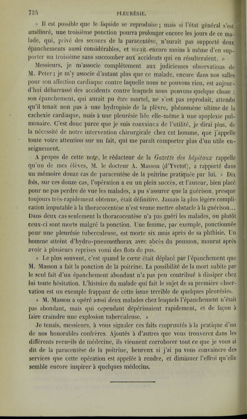 PLKUllfeSlt:. 73/i » II esl possible que le licpikle sc reprodnise; mais si l’6tal g6n6ral s’csl: am^liore, uiie troisi^me ponction poiirra prolonger encore les jours de ce ma-i lade, qui, piivd des secours de la paracenlese, n’aurait pas support^ deux epanclieinents aussi considerables, et scrail encore moins h rneme d’en sup- porter nil iroisieme sans succoinber aux accidents qui en resulteraient. » Messieurs, je ni associe conipl6temenl aux judicieuses observations de iU. Peter; je m’y associe d’autant plus que ce malade, encore dans nos salles pour son aflection cardiaque centre laquelle nous ne pouvons rien, est aujour- d’hui debarrass6 des accidents conlre lesquels nous pouvons quelque chose : son epanchement, qui aurait pu elre mortel, ne s’est pas reproduit, atlendn qu’il tenait non pas a une hydropisie de la plevre, phenomene ultime de la cachexie cardiaque, niais a une pleur6sie li6e elle-meme ii une apoplexie pul- monaire. G’est done parce que je suis convaincu de I’utilite, je dirai plus, de la necessite de notre intervention chirurgicale cliez cet honime, que j’appelle toute votre attention sur un fait, qui me parait comporter plus d’un utile en- seigiiement. A propos de cette note, le r^dacteur de la Gazette des hdpitaux rappellc qu’un de mes eleves, M. le docteur A. Masson (d’Yvetot), a rapporte dans un ni(5moire douze cas de paracentese de la poitrine pratiquee par lui. « Dix fois, sur ces douze cas, I’operalion a eu un plein succes, et Tauteur, bien place pour nepas perdre de vue les malades, a pu s’assurer que la guerison, presque toujours tres-rapidement obtenne, etait definitive. Jamais la plus legere compli- cation imputable a la thoracocentese n’est venue mettre obstacle a la guerison... Dans deux cas seulement la thoracocentese n’a pas gueri les malades, ou plutol ceux-ci sont morts malgre la ponction. Une femme, par exemple, ponctionnee pour une pleuresie luberculeuse, est morte six mois apres de sa phthisic. Un homme atteint d’hydro-pneumothorax avec abces du poumon, mourut apres avoir a plusieurs reprises vomi des flots de pus. » Le plus souvent, e’est quand le coeur 6tait d^place par r6panchement que M. Masson a fait la ponction de la poitrine. La possibility de la mort subite par le scul fait d’un epanchement abondant n’a pas pen contribuy a dissiper chez lui toute hysitation. L’histoire du malade qui fait le sujet de sa premiere obser- vation est un exemple frappant de cette issue terrible de quelques pleuresies. » M. Masson a opyry aussi deux malades chez lesquels I’ypanchement n’elait pas abondant, mais qui cependant dyperissaient rapidemeiit, et de fa^on a faire craindre une explosion tuberculense. » Je tenais, messieurs, k vous signaler ces fails emprmuys a la prati(|ue d’mi de nos honorables confreres. Ajoutys a d’aulres que vous trouverez dans les diffyrents recueils de medecine, ils viennent corroborer tout ce que je vous ai dit de la paracenlese de la poitrine, heureux si j’ai pu vous convaincre des services que cette opyralion est appeiye a rendre, et diminuer I’elfroi qu’elle semble encore inspirer a quelques mydecins.