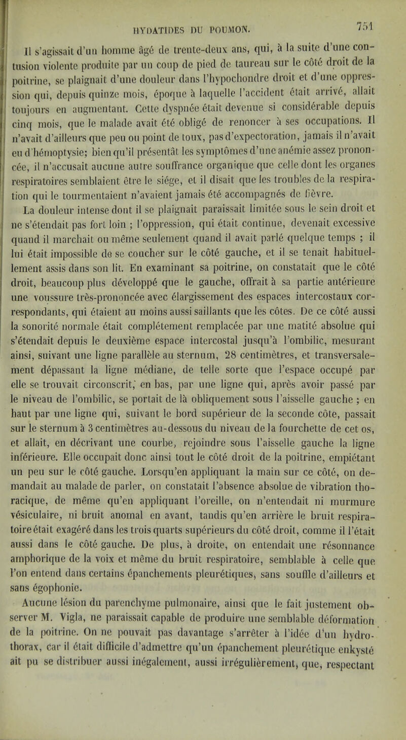 75! J1 s’agissait d’liii lionime age cle treiUe-deux: ans, qui, a la suite d’uiie con- ; tiisioii violente prodniie par uii coup de pied de taureau snr le c6t6 droit de la j poitriiie, sc plaigiiait d’lme douleur dans I’liypochondre droit et d’une oppres- I sion qui, depuis qiiiiizc mois, epoque a laquelle I’accident ctait arriv6, allait j toujours en augnicutant. Cette dyspiiee dtait devenue si considerable depuis cinq mois, que le malade avait 6t6 oblige de renoncer a ses occupations. 11 n’avait d’aillenrs que pen on point de toux, pasd’expectoration, jamais il n’avait eu d’hemoptysie; bien qii’il presentat les symplomes d’unc anemic assez ])ronon- / c.ec, il n’accusait aucune autre soulTrance organique que cede dont les organes I respiratoires semblaient etre le siege, et il disait que les troubles de la respira- j lion qui le toiirmentaient n’avaient jamais 6t6 accompagnes de lievre. i La douleur intense dont il se plaigiiait paraissait limitee sous le sein droit et I ne s’etendait pas fort loin ; I’oppression, qui etait continue, devenait excessive quand il marchait ou meme seulement quand il avait parle quelque temps ; il lui 6tait impossible de sc coucher sur le cote gauche, et il se tenait habituel- lement assis dans son lit. En examinant sa poitrine, on constatait que le c6t6 droit, beaiicoup plus d6velopp6 que le gauche, olTrait a sa partie anterieure j line voussure tres-prononcee avec ^largissement des espaces intercostaux cor- I respondants, qui 6taient au moins aussi saillants que les cotes. De ce cote aussi I la sonorite normale 6tait completement remplacee par une matite absolue qui ^ s’etendait depuis le deuxieme espace intercostal jusqu’a I’ombilic, mesurant ainsi, suivant une ligne parallele au sternum, 28 centimetres, et transversale- ment depassant la ligne mediane, de telle sorte que I’espace occupe par elle se trouvait circonscrit,' en bas, par une ligne qui, apres avoir passe par le niveau de rombilic, se portait de la obliqnemcnt sous I’aisselle gauche ; en haut par une ligne qui, suivant le bord superieur de la seconde cote, passait sur le sternum a 3 centimetres au-dessous du niveau de la fourchette de cet os, et allait, en decrivant une courbe, rejoindre sous I’aisselle gauche la ligne inferieure. Elle occupait done ainsi tout le c6t6 droit de la poitrine, empietant un peu sur le c6t6 gauche. Lorsqu’en appliquant la main sur ce cote, on de- mandait au malade de parler, on constatait I’absence absolue de vibration tho- racique, de meme qu’en appliquant I’oreille, on n’entendait ni murmure v6siculaire, ni bruit anomal en avant, tandis qu’en arriere le bruit respira- toireetait exag6r6 dans les trois quarts sup6rieurs du cot^ droit, comme il I’etait aussi dans le c6t6 gauche. De plus, a droite, on entendait une resonnance amphorique de la voix et m6me du bruit respiratoire, semblable a cede que Ton entend dans certains dpanchements pleur6tiques> sans souflle d’ailleurs et sans 6gophonie. Aucune lesion du parenchyme pulmonaire, ainsi que le fait justement ob- server M. Vigla, ne paraissait capable de produire une semblable deformation de la poitrine. On ne pouvait pas davantage s’arretcr a I’idec d‘un hydro- thorax, car il Ctait diflicile d’admettre qu’un epanchement plcuretiquc enkyste ait pu se distribuer aussi inCgalcmeiU, aussi irrCguliCremenlj que, respectant