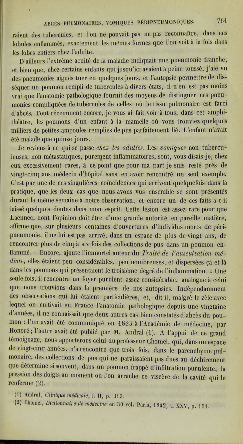 raient des tubercules, et Ton iie pouvait pas ne pas recoiinaitre, dans ces lobules enllauimes, exactenient les nienies formes qiie Ton volt h la fois dans les lobes entiers chez I’adulte. D’ailleurs rextreme acuit6 de la maladie indiquait une pneumonie franche, et bien qiie, chez certains enfants qui jusqu’ici avaient a peine louss6, j’aie vu des pneunionies aigues tuer en quelques jours, et I’autopsie permettre de dis- sequer un poumoii rempli de tubercules h divers 6tats, il n’en est pas moins I vrai que I’anatomie pathologique fouriiit des moyens de distinguer ces pneu- I monies compliquees de tubercules de cedes ou le tissu pulmonaire est farci i d’abces. Tout recemment encore, je vous ai fait voir a tons, dans cet amphi- I th^tre, les pnumons d’un enfant a la mamelle ou vous trouviez quelques j milliers de petites ampoules reniplies de pus parfaitement lie. L’enfant n’avait ; 6te maladfe que quinze jours. j Je reviens a ce qui se passe chez les adultes. Les vomiques non tubercu- I leuses, non m^tastatiques, puren^ent inflammatoires, sont, vous disais-je, chez I eux excessivement rares, a ce point que pour ma part je suis reste pr6s de i vingt-cinq ans m6decin d’hopital sans en avoir rencontr6 un seul exemple. I C’est par une de ces singulieres coincidences qui arrivent quelquefois dans la pratique, que les deux cas que nous avons vus ensemble se sont pr4sent6s durant la meme semaine a notre observation, et encore un de ces faits a-t-il laisse quelques doutes dans mon esprit. Cette lesion est assez rare pour que Laeimec, dont I’opinion doit etre d’une grande autorite en pareille matiere, affirme que, sur plusieurs centaines d’ouvertures d’individus morts de peri- pneumonie, il ne lui est pas arriv’6, dans un espace de plus de vingt ans, de rencontrer plus de cinq a six fois des collections de pus dans un poumon en- flamm6. « Encore, ajoute rimmortel auteur du Traite de Vauscultation me- diate^ elles etaient peu considerables, peu nombreuses, et dispers^es ca et la dans les poumons qui presentaient le troisieme degre de I’inflammation. » Une soule fois, il rencontra un foyer purulent assez considerable, analogue a celui que nous trouvions dans la premiere de nos autopsies. Independamment des observations qui lui etaient particulieres, et, dit-il, malgre le zele avee lequel on cultivait en France I’anatomie pathologique depuis une vingtaine d’annees, il ne connaissait que deux autres cas bien constates d’abces du pou- mon : 1 un avait ete communique en 1823 a I’Academie de medecine, par Ilonore; 1 autre avait ete publie par M. Andral (1). A I’appui de ce grand temoignage, nous apporterons celui duprofesseur Cliomel, qui, dans un espace de vingt-cinq amices, n a rencontre que trois fois, dans le parenchyme pul- monaiie, des collections de pus qui ne paraissaient pas dues au deebirement que determine sisouvent, dans un poumon frappe d’infiltration purulente, la pression des doigts au moment ou Ton arrache ce viscere de la cavite qui le renferme (2). (1) Andral, Clinique medicate, t. II, p, 313. (2) Chomel, Diclionnaire de medecine en 30 vol. Paris, 1842, t. XXV, p. 151.