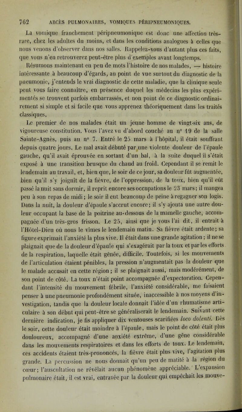 La voniiqiie francliement p^ripneumonuiuc est done iino alleclion Ires- rare, chez les adulles du moins, et dans los conditions analogues it celles que nous venous d’observer dans nos salles. Uappelez-voiis d’autani plus ces faits, que vous n’en retrouverez peut-etre plus d exemples avant longtemps. U6sumons mainienant en peu de mots I’histoire cle nos inalades, — histoire interessante a beaucoup d’6gards, au point de vue surtoutdu diagnostic de la pneumonie, j’enteuds le vrai diagnostic de cette nialadie, que la clinique seule peut vous faire connaitre, en presence duquel les m6decins les plus exp6ri- inentes se trouvent parfois embarrasses, et non point de ce diagnostic ordinai- rement si simple et si facile que vous apprenez tliGoriquement dans les traites classiques. Le premier de nos malades etait un jeune hornme de vingt-six ans, de vigoureuse constitution. Vous Tavezvii d’abord couche au n° 19 de la salle Sainte-Agnes, puis au n® 7. Entrd le 25 mars a I’hopital, il etait soufl'rant depuis quatre jours. Le mal avaitd6but6 par une violente douleur de I’^paule gauche, qu’il avait 6prouvee en sortant d’un bal, a la suite duquel il s’6tail expose a une transition brusque du chaud au froid. Cependant il se remit le lendemain au travail, et, bien que, le soir de ce jour, sa douleur fut augmentee, bien qu’il s’y joignit de la fievre, de I’oppression, de la ton.x, bien qu’il eut passe lanuit sans dormir, il reprit encoresesoccupations le 23 mars; il mangea peu a son repas de midi; le soir il eut beaucoup de peine aregagner son logis. Dans la nuit, la douleur d’epaule s’accrut encore; il s’y ajouta une autre dou- leur occupant la base de la {witrine au-dessous de la mamelle gauche, accom- pagnee d’un tres-gros frisson. Le 25, ainsi que je vous I’ai dit, il entrait a I’Hotel-Dieu ou nous le vimes le lendemain matin. Sa fievre 6tait ardente; sa hgure exprimait I’anxiet^ la plus vive. Il ^taitdans une grande agitation; il nese plaignait quede la douleur d’6paule qui s’exag^rait par la toux et par les efforts de la respiration, laquelle etait genee, difficile. Toutefois, si les mouvements de rarticLilation 6taient penibles, la pression n’augmentait pas la douleur que le malade accusait en cette region; il se plaignait aussi, mais mod6r6ment, de son point de c6t6. La toux n’etait point accompagii6e d’expectoration. Cepen- dant I’intensite du mouvement fdbrile, I’anxi^te considerable, me faisaient penser a une pneumonie profondement situ6e, inaccessible a nos moyens d in- vestigation, tandis que la douleur locale donnait I’idee d’lm rhumatisme arti- culaire a son debut qui peut-etre se generaliserait le lendemain. Suivant cette derniere indication, je fis appliquer dix ventouses scarifiees loco dolenti. Des le soir, cette douleur 6tait moindre a I’epaule, mais le point de c6t6 etait plus douloureux, accompagne d’une anxi6t6 extreme, dune g6ne consid6iable dans les mouvements respiratoires et dans les efforts de toux. Le lendemain, ces accidents etaient tres-prononc6s, la fievre 6tait plus vive, 1 agitation plus grande. La percussion ne nous donnait qu’un peu de matite a la region du coeur; rauscultation ne r6velait aucun phenomenc appreciable. L expansion pulmonaire etait, il est vrai, entravee par la douleur qui empechait les inouve-