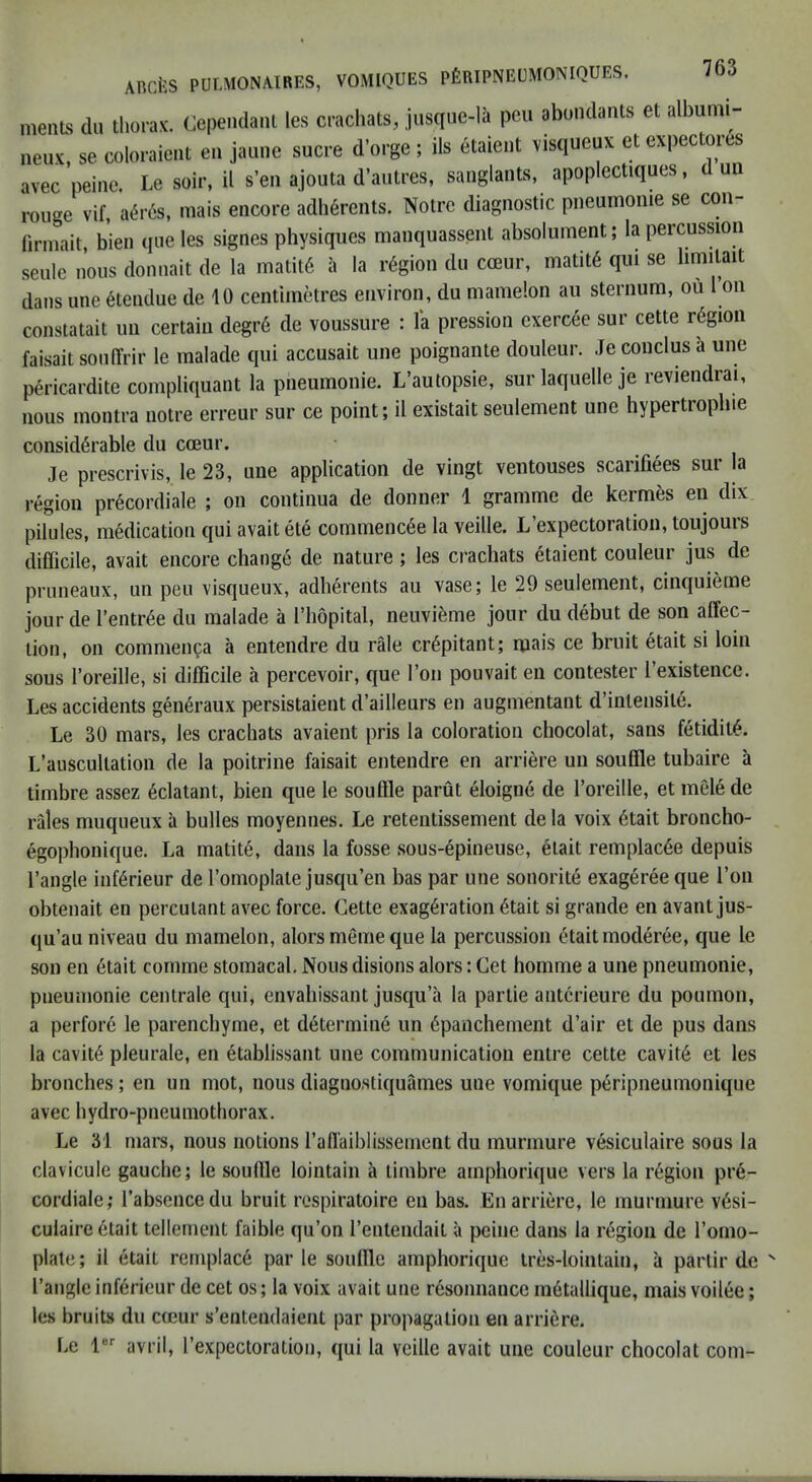 meiiLs dll thorax. Cependanl les crachats, jiisque-la pen abondants et albumi- neux. se coloraicnt en jaune sucre d’orge; ils aaient visqueux etexpectores avec peine. Le soir, il s’eii ajouta d’autres, sanglants, apoplectiques, d un rouge vif, a^r6s, mais encore adherents. Notre diagnostic pneumonie se con- firmait, bien que les signes physiques mauquassent absolument; la percussion seule nous donnait de la matit6 a la region du coeur, matit6 qui se limilait dans une 6tendue de 10 centimetres environ, du niamelon an sternum, ou ron constatait un certain degr6 de voussure : la pression exercee sur cette rdgion faisait sonITrir le malade qui accusait une poignante douleur. Je conclus a une pericardite compliquant la pneumonie. L’autopsie, sur laquelle je reviendrai, nous montra notre erreur sur ce point; il existait seulement une hypertropbie considerable du cceur. Je prescrivis, le 23, une application de vingt ventouses scarifiees sur la region precordiale ; on continua de donner 1 gramme de kermes en dix pilules, medication qui avait ete commencee la veille. L’expectoration, toujours difficile, avait encore change de nature ; les crachats etaient couleur jus de prnneaux, un pen visqueux, adherents au vase; le 29 seulement, cinquieme jour de I’entree du malade a I’hopital, neuvieme jour du debut de son affec- tion, on commen^a a entendre du rale crepitant; rpnis ce bruit etait si loin sous I’oreille, si difficile a percevoir, que Ton pouvait en contester I’existence. Les accidents generaux persistaient d’ailleurs en augmentant d’intensite. Le 30 mars, les crachats avaient pris la coloration chocolat, sans fetidiie. L’auscultation de la poitrine faisait entendre en arriere un souffle tubaire a timbre assez edatant, bien que le souffle parut eioigne de I’oreille, et meie de rales muqueux a bulles moyennes. Le retentissement de la voix 6tait broncho- egophonique. La matite, dans la fosse sous-6pineuse, 6tait remplac6e depuis Tangle inffirieur de Tomoplate jusqu’en bas par une sonorite exagereeque Ton obtenait en percutant avec force. Cette exag6ration 6tait si grande en avant jus- qu’au niveau du mamelon, alorsmemeque la percussion ^taitmoderee, que le son en 6tait comme stomacal. Nous disions alors: Get homme a une pneumonie, pneumonie centrale qui, envahissant jusqu’a la partie antcrieure du poumon, a perfore le parenchyme, et determine un 6panchement d’air et de pus dans la cavit6 pleurale, en etablissant une communication entre cette cavit6 et les bronches; en un mot, nous diagnostiquames une vomique peripneumonique avec hydro-pneumothorax. Le 31 mars, nous notions Taffaiblissement du murmure vesiculaire sous la clavicule gauche; le souffle lointain a timbre ainphorique vers la region pre- cordiale; Tabsencedu bruit respiratoire en bas. En arriere, le murmure v6si- culaire6tait tellement faible qu’on Tentendait a peine dans la region de Tomo- plate; il etait remplace par le souffle ainphorique tres-lointain, a partir de ' Tangle inffirieur de cet os; la voix avait une resonnance m6tallique, mais voilee; les bruits du cicur s’entendaient par propagation en arriere. Le 1 avril, Texpectoration, ([ui la veille avait une couleur chocolat com-