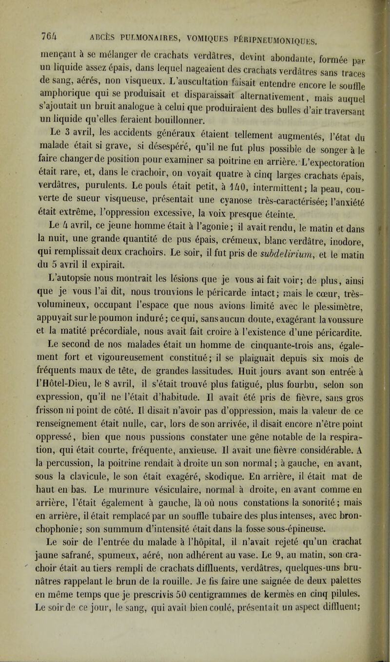 mencant k se ni61anger rle crachats verdatres, devint abondaiue, formee par u!i liquide assez 6pais, dans lequel nageaient des crachats verdcltres sans traces de sang, aerds, non visqueux. L’auscultation faisait entendre encore le soulfle ainphorique qui se produisait et disparaissait alternalivement, niais auquel s’ajoutait iin bruit analogue a celui que produiraient des bulles d’air traversant un liquide qu’elles feraient bouillonner. Le 3 avril, les accidents gen^raux etaient tellement augmentes, l’6tat du malade 6tait si grave, si desesp6re, qu’il ne fut plus possible de songer a le faire changer de position pour examiner sa poitrine en arriere. L’expectoration etait rare, et, dans le cracboir, on voyait quatre a cinq larges crachats epais, verdatres, purulents. Le pouls etait petit, a UO, intermittent; la peau, cou- verte de sueur visqueuse, presentait une cyanose tres-caracteris6e; Ta'nxi^t^ etait extreme, I’oppression excessive, la voix presque 6teinie. Le 4 avril, ce jeune homme 6tait a I’agonie; il avait rendu, le matin et dans la unit, une grande quantite de pus epais, cr^meux, blanc verdatre, inodore, qui remplissait deux crachoirs. Le soir, il fut pris de subdelirium, et le matin du 5 avril il expirait. L autopsie nous montrait les lesions que je vous ai fait voir; de plus, aiusi que je vous I’ai dit, nous trouvions le pericarde intact; mais le cceur, tres- volumineux, occupant I’espace que nous avions limite avec le plessimktre, appuyaitsurlepoumon indur^; cequi, sansaucun doute, exagerant lavoussure et la matit6 pr^cordiale, nous avait fait croire a I’existence d’une pericardite. Le second de nos malades 6tait un homme de cinquante-trois ans, egale- ment fort et vigoureusement constitue; il se plaignait depuis six mois de frequents maux de tete, de grandes lassitudes. Huit jours avant son entree a I’Hotel-Dieu, le 8 avril, il s’etait tronve plus fatigue, plus fourbu, selon son expression, qu’il ne I’^tait d’habitude. Il avait et6 pris de fi6vre, sans gros frisson ni point de c6t6. Il disait n’avoir pas d’oppression, mais la valeur de ce renseignement etait nulle, car, lors de son arrivee, il disait encore n’etre point oppress^, bien que nous pussions constater une gene notable de la respira- tion, qui 6tait courte, frequente, anxieuse. Il avait une fievre considerable. A la percussion, la poitrine rendait a droite un son normal; a gauche, en avant, sous la clavicule, le son etait exagere, skodique. En arriere, il etait mat de haut en bas. Le murmure v^siculaire, normal a droite, en avant comme en arriere, I’etait egalement a gauche, la ou nous constations la sonoril6; mais en arriere, il etait remplace par un souffle tubaire des plus intenses, avec bron- chophonie; son summum d’intensitd etait dans la fosse sous-epineuse. Le soir de I’entree du malade a I’hopital, il n’avait rejet6 qu’un crachat jaune safran6, spumeux, a6re, non adherent au vase. Le 9, au matin, son cra- choir 6tait au tiers rempli de crachats diffluents, verdatres, quelques-uns bru- natres rappelant le brun de la rouille. Je lis faire une saign6e de deux palettes en meme temps que je prescrivis 50 centigrammes de kernies en cinq pilules. Le soirde ce jour, le sang, qui avail biencoule, presentait un aspect diffluent;